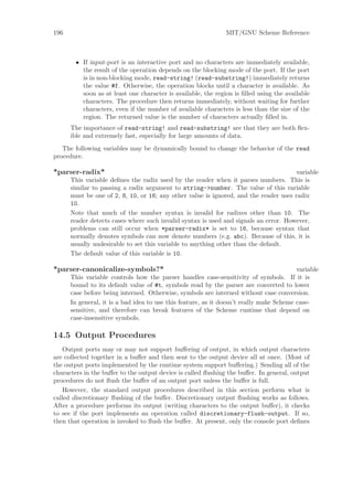 196                                                            MIT/GNU Scheme Reference



        • If input-port is an interactive port and no characters are immediately available,
          the result of the operation depends on the blocking mode of the port. If the port
          is in non-blocking mode, read-string! (read-substring!) immediately returns
          the value #f. Otherwise, the operation blocks until a character is available. As
          soon as at least one character is available, the region is ﬁlled using the available
          characters. The procedure then returns immediately, without waiting for further
          characters, even if the number of available characters is less than the size of the
          region. The returned value is the number of characters actually ﬁlled in.
      The importance of read-string! and read-substring! are that they are both ﬂex-
      ible and extremely fast, especially for large amounts of data.
   The following variables may be dynamically bound to change the behavior of the read
procedure.

*parser-radix*                                                                         variable
      This variable deﬁnes the radix used by the reader when it parses numbers. This is
      similar to passing a radix argument to string->number. The value of this variable
      must be one of 2, 8, 10, or 16; any other value is ignored, and the reader uses radix
      10.
      Note that much of the number syntax is invalid for radixes other than 10. The
      reader detects cases where such invalid syntax is used and signals an error. However,
      problems can still occur when *parser-radix* is set to 16, because syntax that
      normally denotes symbols can now denote numbers (e.g. abc). Because of this, it is
      usually undesirable to set this variable to anything other than the default.
      The default value of this variable is 10.

*parser-canonicalize-symbols?*                                                           variable
      This variable controls how the parser handles case-sensitivity of symbols. If it is
      bound to its default value of #t, symbols read by the parser are converted to lower
      case before being interned. Otherwise, symbols are interned without case conversion.
      In general, it is a bad idea to use this feature, as it doesn’t really make Scheme case-
      sensitive, and therefore can break features of the Scheme runtime that depend on
      case-insensitive symbols.

14.5 Output Procedures
    Output ports may or may not support buﬀering of output, in which output characters
are collected together in a buﬀer and then sent to the output device all at once. (Most of
the output ports implemented by the runtime system support buﬀering.) Sending all of the
characters in the buﬀer to the output device is called ﬂushing the buﬀer. In general, output
procedures do not ﬂush the buﬀer of an output port unless the buﬀer is full.
    However, the standard output procedures described in this section perform what is
called discretionary ﬂushing of the buﬀer. Discretionary output ﬂushing works as follows.
After a procedure performs its output (writing characters to the output buﬀer), it checks
to see if the port implements an operation called discretionary-flush-output. If so,
then that operation is invoked to ﬂush the buﬀer. At present, only the console port deﬁnes
 