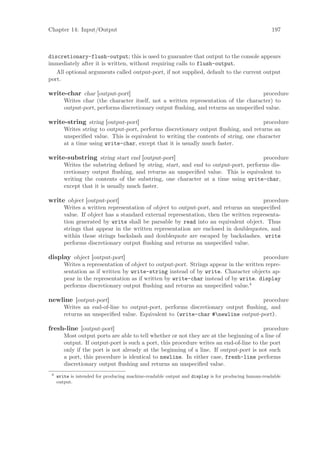 Chapter 14: Input/Output                                                                            197



discretionary-flush-output; this is used to guarantee that output to the console appears
immediately after it is written, without requiring calls to flush-output.
   All optional arguments called output-port, if not supplied, default to the current output
port.

write-char char [output-port]                                                        procedure
        Writes char (the character itself, not a written representation of the character) to
        output-port, performs discretionary output ﬂushing, and returns an unspeciﬁed value.

write-string string [output-port]                                                     procedure
        Writes string to output-port, performs discretionary output ﬂushing, and returns an
        unspeciﬁed value. This is equivalent to writing the contents of string, one character
        at a time using write-char, except that it is usually much faster.

write-substring string start end [output-port]                                      procedure
        Writes the substring deﬁned by string, start, and end to output-port, performs dis-
        cretionary output ﬂushing, and returns an unspeciﬁed value. This is equivalent to
        writing the contents of the substring, one character at a time using write-char,
        except that it is usually much faster.

write object [output-port]                                                            procedure
        Writes a written representation of object to output-port, and returns an unspeciﬁed
        value. If object has a standard external representation, then the written representa-
        tion generated by write shall be parsable by read into an equivalent object. Thus
        strings that appear in the written representation are enclosed in doublequotes, and
        within those strings backslash and doublequote are escaped by backslashes. write
        performs discretionary output ﬂushing and returns an unspeciﬁed value.

display object [output-port]                                                           procedure
        Writes a representation of object to output-port. Strings appear in the written repre-
        sentation as if written by write-string instead of by write. Character objects ap-
        pear in the representation as if written by write-char instead of by write. display
        performs discretionary output ﬂushing and returns an unspeciﬁed value.4

newline [output-port]                                                             procedure
        Writes an end-of-line to output-port, performs discretionary output ﬂushing, and
        returns an unspeciﬁed value. Equivalent to (write-char #newline output-port).

fresh-line [output-port]                                                                procedure
        Most output ports are able to tell whether or not they are at the beginning of a line of
        output. If output-port is such a port, this procedure writes an end-of-line to the port
        only if the port is not already at the beginning of a line. If output-port is not such
        a port, this procedure is identical to newline. In either case, fresh-line performs
        discretionary output ﬂushing and returns an unspeciﬁed value.
 4
     write is intended for producing machine-readable output and display is for producing human-readable
     output.
 