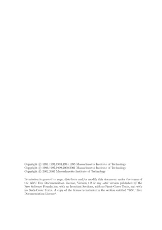 Copyright c 1991,1992,1993,1994,1995 Massachusetts Institute of Technology
Copyright c 1996,1997,1999,2000,2001 Massachusetts Institute of Technology
Copyright c 2002,2003 Massachusetts Institute of Technology

Permission is granted to copy, distribute and/or modify this document under the terms of
the GNU Free Documentation License, Version 1.2 or any later version published by the
Free Software Foundation; with no Invariant Sections, with no Front-Cover Texts, and with
no Back-Cover Texts. A copy of the license is included in the section entitled "GNU Free
Documentation License".
 