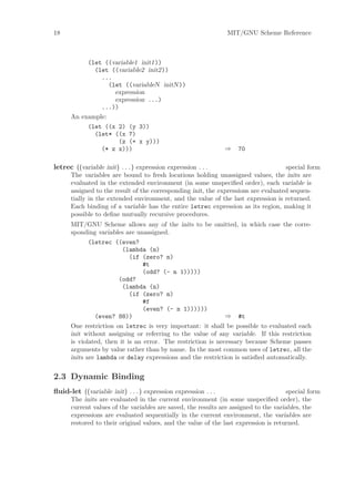 18                                                              MIT/GNU Scheme Reference



           (let ((variable1 init1))
             (let ((variable2 init2))
               ...
                  (let ((variableN initN ))
                    expression
                    expression ...)
               ...))
      An example:
             (let ((x 2) (y 3))
               (let* ((x 7)
                      (z (+ x y)))
                 (* z x)))                                      ⇒   70

letrec ((variable init) . . . ) expression expression . . .                         special form
      The variables are bound to fresh locations holding unassigned values, the inits are
      evaluated in the extended environment (in some unspeciﬁed order), each variable is
      assigned to the result of the corresponding init, the expressions are evaluated sequen-
      tially in the extended environment, and the value of the last expression is returned.
      Each binding of a variable has the entire letrec expression as its region, making it
      possible to deﬁne mutually recursive procedures.
      MIT/GNU Scheme allows any of the inits to be omitted, in which case the corre-
      sponding variables are unassigned.
             (letrec ((even?
                         (lambda (n)
                            (if (zero? n)
                                 #t
                                 (odd? (- n 1)))))
                       (odd?
                         (lambda (n)
                            (if (zero? n)
                                 #f
                                 (even? (- n 1))))))
               (even? 88))                                    ⇒ #t
      One restriction on letrec is very important: it shall be possible to evaluated each
      init without assigning or referring to the value of any variable. If this restriction
      is violated, then it is an error. The restriction is necessary because Scheme passes
      arguments by value rather than by name. In the most common uses of letrec, all the
      inits are lambda or delay expressions and the restriction is satisﬁed automatically.


2.3 Dynamic Binding
ﬂuid-let ((variable init) . . . ) expression expression . . .                         special form
      The inits are evaluated in the current environment (in some unspeciﬁed order), the
      current values of the variables are saved, the results are assigned to the variables, the
      expressions are evaluated sequentially in the current environment, the variables are
      restored to their original values, and the value of the last expression is returned.
 