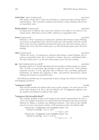 198                                                              MIT/GNU Scheme Reference



write-line object [output-port]                                                      procedure
      Like write, except that it writes an end-of-line to output-port after writing object’s
      representation. This procedure performs discretionary output ﬂushing and returns
      an unspeciﬁed value.

ﬂush-output [output-port]                                                           procedure
      If output-port is buﬀered, this causes the contents of its buﬀer to be written to the
      output device. Otherwise it has no eﬀect. Returns an unspeciﬁed value.

beep [output-port]                                                                   procedure
      Performs a “beep” operation on output-port, performs discretionary output ﬂushing,
      and returns an unspeciﬁed value. On the console port, this usually causes the console
      bell to beep, but more sophisticated interactive ports may take other actions, such as
      ﬂashing the screen. On most output ports, e.g. ﬁle and string output ports, this does
      nothing.

clear [output-port]                                                               procedure
      “Clears the screen” of output-port, performs discretionary output ﬂushing, and re-
      turns an unspeciﬁed value. On a terminal or window, this has a well-deﬁned eﬀect.
      On other output ports, e.g. ﬁle and string output ports, this does nothing.

pp object [output-port [as-code?]]                                                   procedure
      pp prints object in a visually appealing and structurally revealing manner on output-
      port. If object is a procedure, pp attempts to print the source text. If the optional
      argument as-code? is true, pp prints lists as Scheme code, providing appropriate
      indentation; by default this argument is false. pp performs discretionary output
      ﬂushing and returns an unspeciﬁed value.
   The following variables may be dynamically bound to change the behavior of the write
and display procedures.

*unparser-radix*                                                                      variable
      This variable speciﬁes the default radix used to print numbers. Its value must be one
      of the exact integers 2, 8, 10, or 16; the default is 10. If *unparser-radix* is not
      10, numbers are preﬁxed to indicate their radix.

*unparser-list-breadth-limit*                                                                variable
      This variable speciﬁes a limit on the length of the printed representation of a list or
      vector; for example, if the limit is 4, only the ﬁrst four elements of any list are printed,
      followed by ellipses to indicate any additional elements. The value of this variable
      must be an exact non-negative integer, or #f meaning no limit; the default is #f.
            (fluid-let ((*unparser-list-breadth-limit* 4))
               (write-to-string ’(a b c d)))
                                                       ⇒ "(a b c d)"
            (fluid-let ((*unparser-list-breadth-limit* 4))
               (write-to-string ’(a b c d e)))
                                                       ⇒ "(a b c d ...)"
 