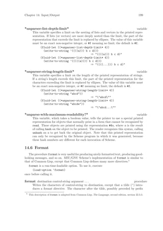 Chapter 14: Input/Output                                                                              199



*unparser-list-depth-limit*                                                                 variable
        This variable speciﬁes a limit on the nesting of lists and vectors in the printed repre-
        sentation. If lists (or vectors) are more deeply nested than the limit, the part of the
        representation that exceeds the limit is replaced by ellipses. The value of this variable
        must be an exact non-negative integer, or #f meaning no limit; the default is #f.
              (fluid-let ((*unparser-list-depth-limit* 4))
                (write-to-string ’((((a))) b c d)))
                                                       ⇒ "((((a))) b c d)"
              (fluid-let ((*unparser-list-depth-limit* 4))
                (write-to-string ’(((((a)))) b c d)))
                                                       ⇒ "((((...))) b c d)"

*unparser-string-length-limit*                                                             variable
        This variable speciﬁes a limit on the length of the printed representation of strings.
        If a string’s length exceeds this limit, the part of the printed representation for the
        characters exceeding the limit is replaced by ellipses. The value of this variable must
        be an exact non-negative integer, or #f meaning no limit; the default is #f.
               (fluid-let ((*unparser-string-length-limit* 4))
                  (write-to-string "abcd"))
                                                      ⇒ ""abcd""
               (fluid-let ((*unparser-string-length-limit* 4))
                  (write-to-string "abcde"))
                                                      ⇒ ""abcd...""

*unparse-with-maximum-readability?*                                                       variable
        This variable, which takes a boolean value, tells the printer to use a special printed
        representation for objects that normally print in a form that cannot be recognized by
        read. These objects are printed using the representation #@n, where n is the result
        of calling hash on the object to be printed. The reader recognizes this syntax, calling
        unhash on n to get back the original object. Note that this printed representation
        can only be recognized by the Scheme program in which it was generated, because
        these hash numbers are diﬀerent for each invocation of Scheme.

14.6 Format
   The procedure format is very useful for producing nicely formatted text, producing good-
looking messages, and so on. MIT/GNU Scheme’s implementation of format is similar to
that of Common Lisp, except that Common Lisp deﬁnes many more directives.5
   format is a run-time-loadable option. To use it, execute
      (load-option ’format)
once before calling it.

format destination control-string argument . . .                                       procedure
        Writes the characters of control-string to destination, except that a tilde (~) intro-
        duces a format directive. The character after the tilde, possibly preceded by preﬁx
 5
     This description of format is adapted from Common Lisp, The Language, second edition, section 22.3.3.
 