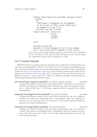 Chapter 14: Input/Output                                                                   201



                         (define (type-clash-error procedure arg spec actual)
                           (format
                            #t
                            "~%Procedure ~S~%requires its %A argument ~
                             to be of type ~S,~%but it was called with ~
                             an argument of type ~S.~%"
                            procedure arg spec actual))
                         (type-clash-error ’vector-ref
                                           "first"
                                           ’integer
                                           ’vector)

                         prints

                         Procedure vector-ref
                         requires its first argument to be of type integer,
                         but it was called with an argument of type vector.
                   Note that in this example newlines appear in the output only as speciﬁed
                   by the ~% directives; the actual newline characters in the control string
                   are suppressed because each is preceded by a tilde.

14.7 Custom Output
    MIT/GNU Scheme provides hooks for specifying that certain kinds of objects have spe-
cial written representations. There are no restrictions on the written representations, but
only a few kinds of objects may have custom representation speciﬁed for them, speciﬁcally:
records (see Section 10.4 [Records], page 140), vectors that have special tags in their zero-th
elements (see Chapter 8 [Vectors], page 127), and pairs that have special tags in their car
ﬁelds (see Chapter 7 [Lists], page 113). There is a diﬀerent procedure for specifying the
written representation of each of these types.

set-record-type-unparser-method! record-type unparser-method                     procedure
      Changes the unparser method of the type represented by record-type to be unparser-
      method, and returns an unspeciﬁed value. Subsequently, when the unparser encoun-
      ters a record of this type, it will invoke unparser-method to generate the written
      representation.

unparser/set-tagged-vector-method! tag unparser-method                                procedure
      Changes    the unparser method of the vector type represented by tag to be unparser-
      method,    and returns an unspeciﬁed value. Subsequently, when the unparser en-
      counters   a vector with tag as its zero-th element, it will invoke unparser-method to
      generate   the written representation.

unparser/set-tagged-pair-method! tag unparser-method                               procedure
      Changes the unparser method of the pair type represented by tag to be unparser-
      method, and returns an unspeciﬁed value. Subsequently, when the unparser encoun-
      ters a pair with tag in its car ﬁeld, it will invoke unparser-method to generate the
      written representation.
 