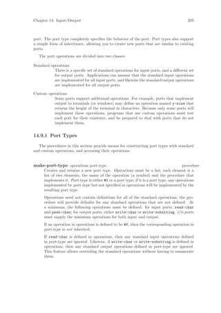 Chapter 14: Input/Output                                                                   205



port. The port type completely speciﬁes the behavior of the port. Port types also support
a simple form of inheritance, allowing you to create new ports that are similar to existing
ports.
   The port operations are divided into two classes:

Standard operations
           There is a speciﬁc set of standard operations for input ports, and a diﬀerent set
           for output ports. Applications can assume that the standard input operations
           are implemented for all input ports, and likewise the standard output operations
           are implemented for all output ports.

Custom operations
          Some ports support additional operations. For example, ports that implement
          output to terminals (or windows) may deﬁne an operation named y-size that
          returns the height of the terminal in characters. Because only some ports will
          implement these operations, programs that use custom operations must test
          each port for their existence, and be prepared to deal with ports that do not
          implement them.


14.9.1 Port Types

   The procedures in this section provide means for constructing port types with standard
and custom operations, and accessing their operations.


make-port-type operations port-type                                                      procedure
      Creates and returns a new port type. Operations must be a list; each element is a
      list of two elements, the name of the operation (a symbol) and the procedure that
      implements it. Port-type is either #f or a port type; if it is a port type, any operations
      implemented by port-type but not speciﬁed in operations will be implemented by the
      resulting port type.
      Operations need not contain deﬁnitions for all of the standard operations; the pro-
      cedure will provide defaults for any standard operations that are not deﬁned. At
      a minimum, the following operations must be deﬁned: for input ports, read-char
      and peek-char; for output ports, either write-char or write-substring. i/o ports
      must supply the minimum operations for both input and output.
      If an operation in operations is deﬁned to be #f, then the corresponding operation in
      port-type is not inherited.
      If read-char is deﬁned in operations, then any standard input operations deﬁned
      in port-type are ignored. Likewise, if write-char or write-substring is deﬁned in
      operations, then any standard output operations deﬁned in port-type are ignored.
      This feature allows overriding the standard operations without having to enumerate
      them.
 