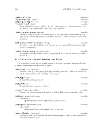 206                                                          MIT/GNU Scheme Reference



port-type? object                                                                     procedure
input-port-type? object                                                               procedure
output-port-type? object                                                              procedure
i/o-port-type? object                                                                 procedure
      These predicates return #t if object is a port type, input-port type, output-port type,
      or i/o-port type, respectively. Otherwise, they return #f.

port-type/operations port-type                                                       procedure
      Returns a newly allocated list containing all of the operations implemented by port-
      type. Each element of the list is a list of two elements — the name and its associated
      operation.

port-type/operation-names port-type                                                procedure
      Returns a newly allocated list whose elements are the names of the operations imple-
      mented by port-type.

port-type/operation port-type symbol                                               procedure
      Returns the operation named symbol in port-type. If port-type has no such operation,
      returns #f.

14.9.2 Constructors and Accessors for Ports
   The procedures in this section provide means for constructing ports, accessing the type
of a port, and manipulating the state of a port.

make-port port-type state                                                      procedure
      Returns a new port with type port-type and the given state. The port will be an
      input, output, or i/o port according to port-type.

port/type port                                                                      procedure
      Returns the port type of port.

port/state port                                                                     procedure
      Returns the state component of port.

set-port/state! port object                                                     procedure
      Changes the state component of port to be object. Returns an unspeciﬁed value.

port/operation port symbol                                                          procedure
      Equivalent to
           (port-type/operation (port/type port) symbol)

port/operation-names port                                                           procedure
      Equivalent to
           (port-type/operation-names (port/type port))

make-eof-object input-port                                                        procedure
      Returns an object that satisﬁes the predicate eof-object?. This is sometimes useful
      when building input ports.
 