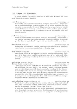 Chapter 14: Input/Output                                                              207



14.9.3 Input Port Operations
   This section describes the standard operations on input ports. Following that, some
useful custom operations are described.

read-char input-port                                                 operation on input port
     Removes the next character available from input-port and returns it. If input-port
     has no more characters and will never have any (e.g. at the end of an input ﬁle), this
     operation returns an end-of-ﬁle object. If input-port has no more characters but will
     eventually have some more (e.g. a terminal where nothing has been typed recently),
     and it is in non-blocking mode, #f is returned; otherwise the operation hangs until
     input is available.

peek-char input-port                                                 operation on input port
     Reads the next character available from input-port and returns it. The character is
     not removed from input-port, and a subsequent attempt to read from the port will
     get that character again. In other respects this operation behaves like read-char.

discard-char input-port                                              operation on input port
     Discards the next character available from input-port and returns an unspeciﬁed
     value. In other respects this operation behaves like read-char.

char-ready? input-port k                                             operation on input port
     char-ready? returns #t if at least one character is available to be read from input-
     port. If no characters are available, the operation waits up to k milliseconds before
     returning #f, returning immediately if any characters become available while it is
     waiting.

read-string input-port char-set                                      operation on input port
discard-chars input-port char-set                                    operation on input port
     These operations are like read-char and discard-char, except that they read or
     discard multiple characters at once. This can have a marked performance improve-
     ment on buﬀered input ports. All characters up to, but excluding, the ﬁrst character
     in char-set (or end of ﬁle) are read from input-port. read-string returns these char-
     acters as a newly allocated string, while discard-chars discards them and returns
     an unspeciﬁed value. These operations hang until suﬃcient input is available, even
     if input-port is in non-blocking mode. If end of ﬁle is encountered before any input
     characters, read-string returns an end-of-ﬁle object.

read-substring input-port string start end                            operation on input port
     Reads characters from input-port into the substring deﬁned by string, start, and end
     until either the substring has been ﬁlled or there are no more characters available.
     Returns the number of characters written to the substring.
     If input-port is an interactive port, and at least one character is immediately avail-
     able, the available characters are written to the substring and this operation returns
     immediately. If no characters are available, and input-port is in blocking mode, the
 