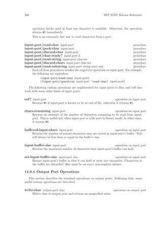 208                                                          MIT/GNU Scheme Reference



      operation blocks until at least one character is available. Otherwise, the operation
      returns #f immediately.
      This is an extremely fast way to read characters from a port.

input-port/read-char input-port                                                      procedure
input-port/peek-char input-port                                                      procedure
input-port/discard-char input-port                                                   procedure
input-port/char-ready? input-port k                                                  procedure
input-port/read-string input-port char-set                                           procedure
input-port/discard-chars input-port char-set                                         procedure
input-port/read-substring input-port string start end                                procedure
      Each of these procedures invokes the respective operation on input-port. For example,
      the following are equivalent:
            (input-port/read-char input-port)
            ((input-port/operation input-port ’read-char) input-port)

  The following custom operations are implemented for input ports to ﬁles, and will also
work with some other kinds of input ports:

eof ? input-port                                                      operation on input port
      Returns #t if input-port is known to be at end of ﬁle, otherwise it returns #f.

chars-remaining input-port                                              operation on input port
      Returns an estimate of the number of characters remaining to be read from input-
      port. This is useful only when input-port is a ﬁle port in binary mode; in other cases,
      it returns #f.

buﬀered-input-chars input-port                                       operation on input port
      Returns the number of unread characters that are stored in input-port’s buﬀer. This
      will always be less than or equal to the buﬀer’s size.

input-buﬀer-size input-port                                       operation on input port
      Returns the maximum number of characters that input-port’s buﬀer can hold.

set-input-buﬀer-size input-port size                                  operation on input port
      Resizes input-port’s buﬀer so that it can hold at most size characters. Characters in
      the buﬀer are discarded. Size must be an exact non-negative integer.

14.9.4 Output Port Operations
   This section describes the standard operations on output ports. Following that, some
useful custom operations are described.

write-char output-port char                                           operation on output port
      Writes char to output-port and returns an unspeciﬁed value.
 