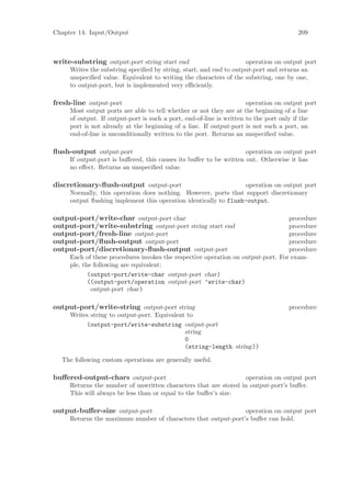 Chapter 14: Input/Output                                                               209



write-substring output-port string start end                        operation on output port
     Writes the substring speciﬁed by string, start, and end to output-port and returns an
     unspeciﬁed value. Equivalent to writing the characters of the substring, one by one,
     to output-port, but is implemented very eﬃciently.

fresh-line output-port                                                operation on output port
     Most output ports are able to tell whether or not they are at the beginning of a line
     of output. If output-port is such a port, end-of-line is written to the port only if the
     port is not already at the beginning of a line. If output-port is not such a port, an
     end-of-line is unconditionally written to the port. Returns an unspeciﬁed value.

ﬂush-output output-port                                             operation on output port
     If output-port is buﬀered, this causes its buﬀer to be written out. Otherwise it has
     no eﬀect. Returns an unspeciﬁed value.

discretionary-ﬂush-output output-port                             operation on output port
     Normally, this operation does nothing. However, ports that support discretionary
     output ﬂushing implement this operation identically to flush-output.

output-port/write-char output-port char                                           procedure
output-port/write-substring output-port string start end                          procedure
output-port/fresh-line output-port                                                procedure
output-port/ﬂush-output output-port                                               procedure
output-port/discretionary-ﬂush-output output-port                                 procedure
     Each of these procedures invokes the respective operation on output-port. For exam-
     ple, the following are equivalent:
            (output-port/write-char output-port char)
            ((output-port/operation output-port ’write-char)
             output-port char)

output-port/write-string output-port string                                        procedure
     Writes string to output-port. Equivalent to
          (output-port/write-substring output-port
                                             string
                                             0
                                             (string-length string))

  The following custom operations are generally useful.

buﬀered-output-chars output-port                                  operation on output port
     Returns the number of unwritten characters that are stored in output-port’s buﬀer.
     This will always be less than or equal to the buﬀer’s size.

output-buﬀer-size output-port                                  operation on output port
     Returns the maximum number of characters that output-port’s buﬀer can hold.
 