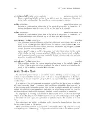 210                                                             MIT/GNU Scheme Reference



set-output-buﬀer-size output-port size                              operation on output port
      Resizes output-port’s buﬀer so that it can hold at most size characters. Characters
      in the buﬀer are discarded. Size must be an exact non-negative integer.

x-size output-port                                                      operation on output port
      Returns an exact positive integer that is the width of output-port in characters. If
      output-port has no natural width, e.g. if it is a ﬁle port, #f is returned.

y-size output-port                                                      operation on output port
      Returns an exact positive integer that is the height of output-port in characters. If
      output-port has no natural height, e.g. if it is a ﬁle port, #f is returned.

output-port/x-size output-port                                                       procedure
      This procedure invokes the custom operation whose name is the symbol x-size, if it
      exists. If the x-size operation is both deﬁned and returns a value other than #f, that
      value is returned as the result of this procedure. Otherwise, output-port/x-size
      returns a default value (currently 80).
      output-port/x-size is useful for programs that tailor their output to the width
      of the display (a fairly common practice). If the output device is not a display,
      such programs normally want some reasonable default width to work with, and this
      procedure provides exactly that.

output-port/y-size output-port                                                      procedure
      This procedure invokes the custom operation whose name is the symbol y-size, if
      it exists. If the y-size operation is deﬁned, the value it returns is returned as the
      result of this procedure; otherwise, #f is returned.

14.9.5 Blocking Mode
   An interactive port is always in one of two modes: blocking or non-blocking. This
mode is independent of the terminal mode: each can be changed independent of the other.
Furthermore, if it is an interactive i/o port, there are separate blocking modes for input
and for output.
   If an input port is in blocking mode, attempting to read from it when no input is available
will cause Scheme to “block”, i.e. suspend itself, until input is available. If an input port is
in non-blocking mode, attempting to read from it when no input is available will cause the
reading procedure to return immediately, indicating the lack of input in some way (exactly
how this situation is indicated is separately speciﬁed for each procedure or operation).
   An output port in blocking mode will block if the output device is not ready to accept
output. In non-blocking mode it will return immediately after performing as much output
as the device will allow (again, each procedure or operation reports this situation in its own
way).
   Interactive ports are initially in blocking mode; this can be changed at any time with
the procedures deﬁned in this section.
   These procedures represent blocking mode by the symbol blocking, and non-blocking
mode by the symbol nonblocking. An argument called mode must be one of these symbols.
 