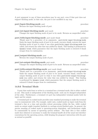 Chapter 14: Input/Output                                                                211



A port argument to any of these procedures may be any port, even if that port does not
support blocking mode; in that case, the port is not modiﬁed in any way.

port/input-blocking-mode port                                                        procedure
      Returns the input blocking mode of port.

port/set-input-blocking-mode port mode                                         procedure
      Changes the input blocking mode of port to be mode. Returns an unspeciﬁed value.

port/with-input-blocking-mode port mode thunk                                        procedure
      Thunk must be a procedure of no arguments. port/with-input-blocking-mode
      binds the input blocking mode of port to be mode, executes thunk, restores the input
      blocking mode of port to what it was when port/with-input-blocking-mode was
      called, and returns the value that was yielded by thunk. This binding is performed by
      dynamic-wind, which guarantees that the input blocking mode is restored if thunk
      escapes from its continuation.

port/output-blocking-mode port                                                       procedure
      Returns the output blocking mode of port.

port/set-output-blocking-mode port mode                                         procedure
      Changes the output blocking mode of port to be mode. Returns an unspeciﬁed value.

port/with-output-blocking-mode port mode thunk                                 procedure
      Thunk must be a procedure of no arguments. port/with-output-blocking-mode
      binds the output blocking mode of port to be mode, executes thunk, restores the
      output blocking mode of port to what it was when port/with-output-blocking-
      mode was called, and returns the value that was yielded by thunk. This binding
      is performed by dynamic-wind, which guarantees that the output blocking mode is
      restored if thunk escapes from its continuation.

14.9.6 Terminal Mode
   A port that reads from or writes to a terminal has a terminal mode; this is either cooked
or raw. This mode is independent of the blocking mode: each can be changed independent
of the other. Furthermore, a terminal i/o port has independent terminal modes both for
input and for output.
   A terminal port in cooked mode provides some standard processing to make the terminal
easy to communicate with. For example, under unix, cooked mode on input reads from the
terminal a line at a time and provides rubout processing within the line, while cooked
mode on output might translate linefeeds to carriage-return/linefeed pairs. In general, the
precise meaning of cooked mode is operating-system dependent, and furthermore might
be customizable by means of operating system utilities. The basic idea is that cooked
mode does whatever is necessary to make the terminal handle all of the usual user-interface
conventions for the operating system, while keeping the program’s interaction with the port
as normal as possible.
 