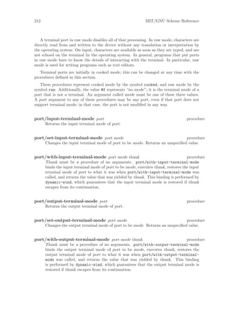 212                                                          MIT/GNU Scheme Reference



   A terminal port in raw mode disables all of that processing. In raw mode, characters are
directly read from and written to the device without any translation or interpretation by
the operating system. On input, characters are available as soon as they are typed, and are
not echoed on the terminal by the operating system. In general, programs that put ports
in raw mode have to know the details of interacting with the terminal. In particular, raw
mode is used for writing programs such as text editors.
   Terminal ports are initially in cooked mode; this can be changed at any time with the
procedures deﬁned in this section.
   These procedures represent cooked mode by the symbol cooked, and raw mode by the
symbol raw. Additionally, the value #f represents “no mode”; it is the terminal mode of a
port that is not a terminal. An argument called mode must be one of these three values.
A port argument to any of these procedures may be any port, even if that port does not
support terminal mode; in that case, the port is not modiﬁed in any way.


port/input-terminal-mode port                                                       procedure
      Returns the input terminal mode of port.


port/set-input-terminal-mode port mode                                         procedure
      Changes the input terminal mode of port to be mode. Returns an unspeciﬁed value.


port/with-input-terminal-mode port mode thunk                                        procedure
      Thunk must be a procedure of no arguments. port/with-input-terminal-mode
      binds the input terminal mode of port to be mode, executes thunk, restores the input
      terminal mode of port to what it was when port/with-input-terminal-mode was
      called, and returns the value that was yielded by thunk. This binding is performed by
      dynamic-wind, which guarantees that the input terminal mode is restored if thunk
      escapes from its continuation.


port/output-terminal-mode port                                                      procedure
      Returns the output terminal mode of port.


port/set-output-terminal-mode port mode                                         procedure
      Changes the output terminal mode of port to be mode. Returns an unspeciﬁed value.


port/with-output-terminal-mode port mode thunk                                 procedure
      Thunk must be a procedure of no arguments. port/with-output-terminal-mode
      binds the output terminal mode of port to be mode, executes thunk, restores the
      output terminal mode of port to what it was when port/with-output-terminal-
      mode was called, and returns the value that was yielded by thunk. This binding
      is performed by dynamic-wind, which guarantees that the output terminal mode is
      restored if thunk escapes from its continuation.
 