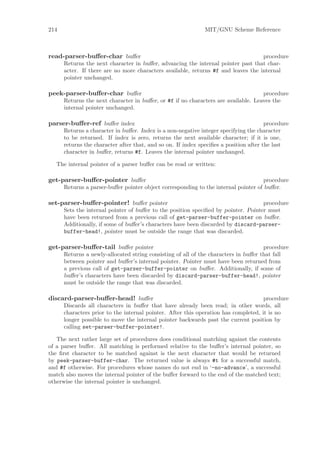 214                                                           MIT/GNU Scheme Reference



read-parser-buﬀer-char buﬀer                                                       procedure
      Returns the next character in buﬀer, advancing the internal pointer past that char-
      acter. If there are no more characters available, returns #f and leaves the internal
      pointer unchanged.

peek-parser-buﬀer-char buﬀer                                                        procedure
      Returns the next character in buﬀer, or #f if no characters are available. Leaves the
      internal pointer unchanged.

parser-buﬀer-ref buﬀer index                                                           procedure
      Returns a character in buﬀer. Index is a non-negative integer specifying the character
      to be returned. If index is zero, returns the next available character; if it is one,
      returns the character after that, and so on. If index speciﬁes a position after the last
      character in buﬀer, returns #f. Leaves the internal pointer unchanged.

   The internal pointer of a parser buﬀer can be read or written:

get-parser-buﬀer-pointer buﬀer                                                       procedure
      Returns a parser-buﬀer pointer object corresponding to the internal pointer of buﬀer.

set-parser-buﬀer-pointer! buﬀer pointer                                             procedure
      Sets the internal pointer of buﬀer to the position speciﬁed by pointer. Pointer must
      have been returned from a previous call of get-parser-buffer-pointer on buﬀer.
      Additionally, if some of buﬀer’s characters have been discarded by discard-parser-
      buffer-head!, pointer must be outside the range that was discarded.

get-parser-buﬀer-tail buﬀer pointer                                                  procedure
      Returns a newly-allocated string consisting of all of the characters in buﬀer that fall
      between pointer and buﬀer’s internal pointer. Pointer must have been returned from
      a previous call of get-parser-buffer-pointer on buﬀer. Additionally, if some of
      buﬀer’s characters have been discarded by discard-parser-buffer-head!, pointer
      must be outside the range that was discarded.

discard-parser-buﬀer-head! buﬀer                                                     procedure
      Discards all characters in buﬀer that have already been read; in other words, all
      characters prior to the internal pointer. After this operation has completed, it is no
      longer possible to move the internal pointer backwards past the current position by
      calling set-parser-buffer-pointer!.

   The next rather large set of procedures does conditional matching against the contents
of a parser buﬀer. All matching is performed relative to the buﬀer’s internal pointer, so
the ﬁrst character to be matched against is the next character that would be returned
by peek-parser-buffer-char. The returned value is always #t for a successful match,
and #f otherwise. For procedures whose names do not end in ‘-no-advance’, a successful
match also moves the internal pointer of the buﬀer forward to the end of the matched text;
otherwise the internal pointer is unchanged.
 