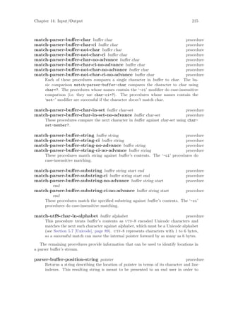 Chapter 14: Input/Output                                                              215



match-parser-buﬀer-char buﬀer char                                            procedure
match-parser-buﬀer-char-ci buﬀer char                                         procedure
match-parser-buﬀer-not-char buﬀer char                                        procedure
match-parser-buﬀer-not-char-ci buﬀer char                                     procedure
match-parser-buﬀer-char-no-advance buﬀer char                                 procedure
match-parser-buﬀer-char-ci-no-advance buﬀer char                              procedure
match-parser-buﬀer-not-char-no-advance buﬀer char                             procedure
match-parser-buﬀer-not-char-ci-no-advance buﬀer char                          procedure
     Each of these procedures compares a single character in buﬀer to char. The ba-
     sic comparison match-parser-buffer-char compares the character to char using
     char=?. The procedures whose names contain the ‘-ci’ modiﬁer do case-insensitive
     comparison (i.e. they use char-ci=?). The procedures whose names contain the
     ‘not-’ modiﬁer are successful if the character doesn’t match char.

match-parser-buﬀer-char-in-set buﬀer char-set                                   procedure
match-parser-buﬀer-char-in-set-no-advance buﬀer char-set                        procedure
     These procedures compare the next character in buﬀer against char-set using char-
     set-member?.

match-parser-buﬀer-string buﬀer string                                        procedure
match-parser-buﬀer-string-ci buﬀer string                                     procedure
match-parser-buﬀer-string-no-advance buﬀer string                             procedure
match-parser-buﬀer-string-ci-no-advance buﬀer string                          procedure
     These procedures match string against buﬀer’s contents. The ‘-ci’ procedures do
     case-insensitive matching.

match-parser-buﬀer-substring buﬀer string start end                                procedure
match-parser-buﬀer-substring-ci buﬀer string start end                             procedure
match-parser-buﬀer-substring-no-advance buﬀer string start                         procedure
          end
match-parser-buﬀer-substring-ci-no-advance buﬀer string start                  procedure
         end
     These procedures match the speciﬁed substring against buﬀer’s contents. The ‘-ci’
     procedures do case-insensitive matching.

match-utf8-char-in-alphabet buﬀer alphabet                                        procedure
     This procedure treats buﬀer’s contents as utf-8 encoded Unicode characters and
     matches the next such character against alphabet, which must be a Unicode alphabet
     (see Section 5.7 [Unicode], page 89). utf-8 represents characters with 1 to 6 bytes,
     so a successful match can move the internal pointer forward by as many as 6 bytes.
   The remaining procedures provide information that can be used to identify locations in
a parser buﬀer’s stream.

parser-buﬀer-position-string pointer                                                procedure
     Returns a string describing the location of pointer in terms of its character and line
     indexes. This resulting string is meant to be presented to an end user in order to
 