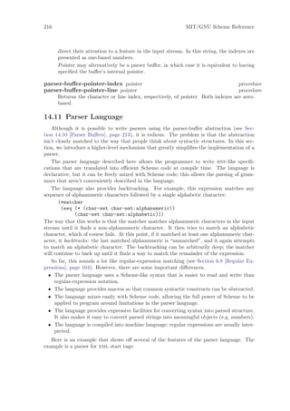 216                                                            MIT/GNU Scheme Reference



      direct their attention to a feature in the input stream. In this string, the indexes are
      presented as one-based numbers.
      Pointer may alternatively be a parser buﬀer, in which case it is equivalent to having
      speciﬁed the buﬀer’s internal pointer.

parser-buﬀer-pointer-index pointer                                                  procedure
parser-buﬀer-pointer-line pointer                                                   procedure
      Returns the character or line index, respectively, of pointer. Both indexes are zero-
      based.

14.11 Parser Language
    Although it is possible to write parsers using the parser-buﬀer abstraction (see Sec-
tion 14.10 [Parser Buﬀers], page 213), it is tedious. The problem is that the abstraction
isn’t closely matched to the way that people think about syntactic structures. In this sec-
tion, we introduce a higher-level mechanism that greatly simpliﬁes the implementation of a
parser.
    The parser language described here allows the programmer to write bnf-like speciﬁ-
cations that are translated into eﬃcient Scheme code at compile time. The language is
declarative, but it can be freely mixed with Scheme code; this allows the parsing of gram-
mars that aren’t conveniently described in the language.
    The language also provides backtracking. For example, this expression matches any
sequence of alphanumeric characters followed by a single alphabetic character:
       (*matcher
        (seq (* (char-set char-set:alphanumeric))
               (char-set char-set:alphabetic)))
The way that this works is that the matcher matches alphanumeric characters in the input
stream until it ﬁnds a non-alphanumeric character. It then tries to match an alphabetic
character, which of course fails. At this point, if it matched at least one alphanumeric char-
acter, it backtracks: the last matched alphanumeric is “unmatched”, and it again attempts
to match an alphabetic character. The backtracking can be arbitrarily deep; the matcher
will continue to back up until it ﬁnds a way to match the remainder of the expression.
    So far, this sounds a lot like regular-expression matching (see Section 6.8 [Regular Ex-
pressions], page 104). However, there are some important diﬀerences.
  • The parser language uses a Scheme-like syntax that is easier to read and write than
     regular-expression notation.
  • The language provides macros so that common syntactic constructs can be abstracted.
  • The language mixes easily with Scheme code, allowing the full power of Scheme to be
     applied to program around limitations in the parser language.
  • The language provides expressive facilities for converting syntax into parsed structure.
     It also makes it easy to convert parsed strings into meaningful objects (e.g. numbers).
  • The language is compiled into machine language; regular expressions are usually inter-
     preted.
   Here is an example that shows oﬀ several of the features of the parser language. The
example is a parser for xml start tags:
 