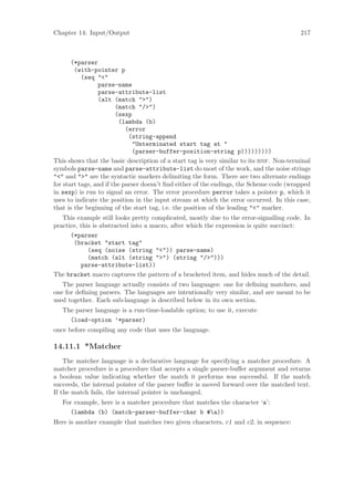 Chapter 14: Input/Output                                                                 217



       (*parser
        (with-pointer p
           (seq "<"
                 parse-name
                 parse-attribute-list
                 (alt (match ">")
                        (match "/>")
                        (sexp
                         (lambda (b)
                            (error
                             (string-append
                              "Unterminated start tag at "
                              (parser-buffer-position-string p)))))))))
This shows that the basic description of a start tag is very similar to its bnf. Non-terminal
symbols parse-name and parse-attribute-list do most of the work, and the noise strings
"<" and ">" are the syntactic markers delimiting the form. There are two alternate endings
for start tags, and if the parser doesn’t ﬁnd either of the endings, the Scheme code (wrapped
in sexp) is run to signal an error. The error procedure perror takes a pointer p, which it
uses to indicate the position in the input stream at which the error occurred. In this case,
that is the beginning of the start tag, i.e. the position of the leading "<" marker.
   This example still looks pretty complicated, mostly due to the error-signalling code. In
practice, this is abstracted into a macro, after which the expression is quite succinct:
      (*parser
       (bracket "start tag"
             (seq (noise (string "<")) parse-name)
             (match (alt (string ">") (string "/>")))
          parse-attribute-list))
The bracket macro captures the pattern of a bracketed item, and hides much of the detail.
   The parser language actually consists of two languages: one for deﬁning matchers, and
one for deﬁning parsers. The languages are intentionally very similar, and are meant to be
used together. Each sub-language is described below in its own section.
   The parser language is a run-time-loadable option; to use it, execute
     (load-option ’*parser)
once before compiling any code that uses the language.

14.11.1 *Matcher
    The matcher language is a declarative language for specifying a matcher procedure. A
matcher procedure is a procedure that accepts a single parser-buﬀer argument and returns
a boolean value indicating whether the match it performs was successful. If the match
succeeds, the internal pointer of the parser buﬀer is moved forward over the matched text.
If the match fails, the internal pointer is unchanged.
   For example, here is a matcher procedure that matches the character ‘a’:
      (lambda (b) (match-parser-buffer-char b #a))
Here is another example that matches two given characters, c1 and c2, in sequence:
 