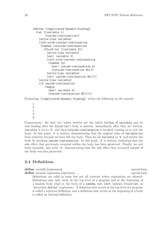 20                                                           MIT/GNU Scheme Reference



     (define (complicated-dynamic-binding)
       (let ((variable 1)
             (inside-continuation))
         (write-line variable)
         (call-with-current-continuation
          (lambda (outside-continuation)
            (fluid-let ((variable 2))
              (write-line variable)
              (set! variable 3)
              (call-with-current-continuation
               (lambda (k)
                 (set! inside-continuation k)
                 (outside-continuation #t)))
              (write-line variable)
              (set! inside-continuation #f))))
         (write-line variable)
         (if inside-continuation
             (begin
               (set! variable 4)
               (inside-continuation #f)))))
Evaluating ‘(complicated-dynamic-binding)’ writes the following on the console:
     1
     2
     1
     3
     4
Commentary: the ﬁrst two values written are the initial binding of variable and its
new binding after the fluid-let’s body is entered. Immediately after they are written,
variable is set to ‘3’, and then outside-continuation is invoked, causing us to exit the
body. At this point, ‘1’ is written, demonstrating that the original value of variable has
been restored, because we have left the body. Then we set variable to ‘4’ and reenter the
body by invoking inside-continuation. At this point, ‘3’ is written, indicating that the
side eﬀect that previously occurred within the body has been preserved. Finally, we exit
body normally, and write ‘4’, demonstrating that the side eﬀect that occurred outside of
the body was also preserved.


2.4 Deﬁnitions
deﬁne variable [expression]                                                        special form
deﬁne formals expression expression . . .                                          special form
     Deﬁnitions are valid in some but not all contexts where expressions are allowed.
     Deﬁnitions may only occur at the top level of a program and at the beginning of
     a lambda body (that is, the body of a lambda, let, let*, letrec, fluid-let, or
     “procedure define” expression). A deﬁnition that occurs at the top level of a program
     is called a top-level deﬁnition, and a deﬁnition that occurs at the beginning of a body
     is called an internal deﬁnition.
 