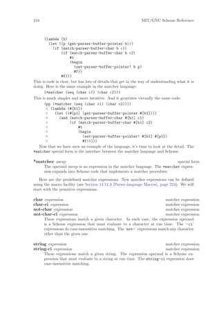 218                                                            MIT/GNU Scheme Reference



      (lambda (b)
         (let ((p (get-parser-buffer-pointer b)))
           (if (match-parser-buffer-char b c1)
                 (if (match-parser-buffer-char b c2)
                      #t
                      (begin
                         (set-parser-buffer-pointer! b p)
                         #f))
                 #f)))
This is code is clear, but has lots of details that get in the way of understanding what it is
doing. Here is the same example in the matcher language:
      (*matcher (seq (char c1) (char c2)))
This is much simpler and more intuitive. And it generates virtually the same code:
      (pp (*matcher (seq (char c1) (char c2))))
          (lambda (#[b1])
            (let ((#[p1] (get-parser-buffer-pointer #[b1])))
               (and (match-parser-buffer-char #[b1] c1)
                      (if (match-parser-buffer-char #[b1] c2)
                           #t
                           (begin
                             (set-parser-buffer-pointer! #[b1] #[p1])
                             #f)))))
   Now that we have seen an example of the language, it’s time to look at the detail. The
*matcher special form is the interface between the matcher language and Scheme.

*matcher mexp                                                               special form
      The operand mexp is an expression in the matcher language. The *matcher expres-
      sion expands into Scheme code that implements a matcher procedure.

   Here are the predeﬁned matcher expressions. New matcher expressions can be deﬁned
using the macro facility (see Section 14.11.3 [Parser-language Macros], page 224). We will
start with the primitive expressions.

char expression                                                           matcher expression
char-ci expression                                                        matcher expression
not-char expression                                                       matcher expression
not-char-ci expression                                                    matcher expression
      These expressions match a given character. In each case, the expression operand
      is a Scheme expression that must evaluate to a character at run time. The ‘-ci’
      expressions do case-insensitive matching. The ‘not-’ expressions match any character
      other than the given one.

string expression                                                       matcher expression
string-ci expression                                                    matcher expression
      These expressions match a given string. The expression operand is a Scheme ex-
      pression that must evaluate to a string at run time. The string-ci expression does
      case-insensitive matching.
 