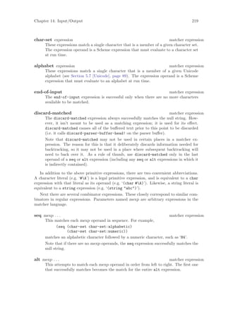 Chapter 14: Input/Output                                                                  219



char-set expression                                                       matcher expression
      These expressions match a single character that is a member of a given character set.
      The expression operand is a Scheme expression that must evaluate to a character set
      at run time.

alphabet expression                                                     matcher expression
      These expressions match a single character that is a member of a given Unicode
      alphabet (see Section 5.7 [Unicode], page 89). The expression operand is a Scheme
      expression that must evaluate to an alphabet at run time.

end-of-input                                                           matcher expression
      The end-of-input expression is successful only when there are no more characters
      available to be matched.

discard-matched                                                          matcher expression
      The discard-matched expression always successfully matches the null string. How-
      ever, it isn’t meant to be used as a matching expression; it is used for its eﬀect.
      discard-matched causes all of the buﬀered text prior to this point to be discarded
      (i.e. it calls discard-parser-buffer-head! on the parser buﬀer).
      Note that discard-matched may not be used in certain places in a matcher ex-
      pression. The reason for this is that it deliberately discards information needed for
      backtracking, so it may not be used in a place where subsequent backtracking will
      need to back over it. As a rule of thumb, use discard-matched only in the last
      operand of a seq or alt expression (including any seq or alt expressions in which it
      is indirectly contained).

   In addition to the above primitive expressions, there are two convenient abbreviations.
A character literal (e.g. ‘#A’) is a legal primitive expression, and is equivalent to a char
expression with that literal as its operand (e.g. ‘(char #A)’). Likewise, a string literal is
equivalent to a string expression (e.g. ‘(string "abc")’).
   Next there are several combinator expressions. These closely correspond to similar com-
binators in regular expressions. Parameters named mexp are arbitrary expressions in the
matcher language.

seq mexp . . .                                                           matcher expression
      This matches each mexp operand in sequence. For example,
           (seq (char-set char-set:alphabetic)
                 (char-set char-set:numeric))
      matches an alphabetic character followed by a numeric character, such as ‘H4’.
      Note that if there are no mexp operands, the seq expression successfully matches the
      null string.

alt mexp . . .                                                           matcher expression
      This attempts to match each mexp operand in order from left to right. The ﬁrst one
      that successfully matches becomes the match for the entire alt expression.
 