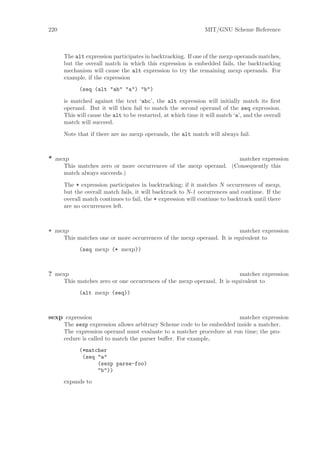 220                                                            MIT/GNU Scheme Reference



      The alt expression participates in backtracking. If one of the mexp operands matches,
      but the overall match in which this expression is embedded fails, the backtracking
      mechanism will cause the alt expression to try the remaining mexp operands. For
      example, if the expression
            (seq (alt "ab" "a") "b")

      is matched against the text ‘abc’, the alt expression will initially match its ﬁrst
      operand. But it will then fail to match the second operand of the seq expression.
      This will cause the alt to be restarted, at which time it will match ‘a’, and the overall
      match will succeed.

      Note that if there are no mexp operands, the alt match will always fail.



* mexp                                                             matcher expression
      This matches zero or more occurrences of the mexp operand. (Consequently this
      match always succeeds.)

      The * expression participates in backtracking; if it matches N occurrences of mexp,
      but the overall match fails, it will backtrack to N-1 occurrences and continue. If the
      overall match continues to fail, the * expression will continue to backtrack until there
      are no occurrences left.



+ mexp                                                                  matcher expression
      This matches one or more occurrences of the mexp operand. It is equivalent to
            (seq mexp (* mexp))



? mexp                                                                   matcher expression
      This matches zero or one occurrences of the mexp operand. It is equivalent to
            (alt mexp (seq))



sexp expression                                                        matcher expression
      The sexp expression allows arbitrary Scheme code to be embedded inside a matcher.
      The expression operand must evaluate to a matcher procedure at run time; the pro-
      cedure is called to match the parser buﬀer. For example,
            (*matcher
             (seq "a"
                  (sexp parse-foo)
                  "b"))
      expands to
 