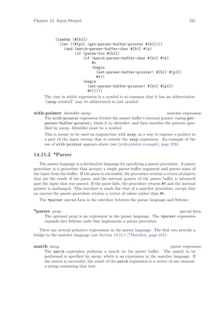 Chapter 14: Input/Output                                                                   221



           (lambda (#[b1])
              (let ((#[p1] (get-parser-buffer-pointer #[b1])))
                (and (match-parser-buffer-char #[b1] #a)
                      (if (parse-foo #[b1])
                          (if (match-parser-buffer-char #[b1] #b)
                               #t
                               (begin
                                  (set-parser-buffer-pointer! #[b1] #[p1])
                                  #f))
                          (begin
                             (set-parser-buffer-pointer! #[b1] #[p1])
                             #f)))))
      The case in which expression is a symbol is so common that it has an abbreviation:
      ‘(sexp symbol)’ may be abbreviated as just symbol.

with-pointer identiﬁer mexp                                              matcher expression
      The with-pointer expression fetches the parser buﬀer’s internal pointer (using get-
      parser-buffer-pointer), binds it to identiﬁer, and then matches the pattern spec-
      iﬁed by mexp. Identiﬁer must be a symbol.
      This is meant to be used on conjunction with sexp, as a way to capture a pointer to
      a part of the input stream that is outside the sexp expression. An example of the
      use of with-pointer appears above (see [with-pointer example], page 216).

14.11.2 *Parser
   The parser language is a declarative language for specifying a parser procedure. A parser
procedure is a procedure that accepts a single parser-buﬀer argument and parses some of
the input from the buﬀer. If the parse is successful, the procedure returns a vector of objects
that are the result of the parse, and the internal pointer of the parser buﬀer is advanced
past the input that was parsed. If the parse fails, the procedure returns #f and the internal
pointer is unchanged. This interface is much like that of a matcher procedure, except that
on success the parser procedure returns a vector of values rather than #t.
   The *parser special form is the interface between the parser language and Scheme.

*parser pexp                                                                 special form
      The operand pexp is an expression in the parser language. The *parser expression
      expands into Scheme code that implements a parser procedure.

   There are several primitive expressions in the parser language. The ﬁrst two provide a
bridge to the matcher language (see Section 14.11.1 [*Matcher], page 217):

match mexp                                                                     parser expression
      The match expression performs a match on the parser buﬀer. The match to be
      performed is speciﬁed by mexp, which is an expression in the matcher language. If
      the match is successful, the result of the match expression is a vector of one element:
      a string containing that text.
 