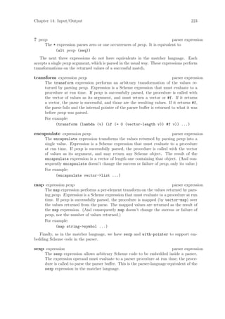 Chapter 14: Input/Output                                                                 223



? pexp                                                                       parser expression
      The * expression parses zero or one occurrences of pexp. It is equivalent to
           (alt pexp (seq))
   The next three expressions do not have equivalents in the matcher language. Each
accepts a single pexp argument, which is parsed in the usual way. These expressions perform
transformations on the returned values of a successful match.

transform expression pexp                                                      parser expression
      The transform expression performs an arbitrary transformation of the values re-
      turned by parsing pexp. Expression is a Scheme expression that must evaluate to a
      procedure at run time. If pexp is successfully parsed, the procedure is called with
      the vector of values as its argument, and must return a vector or #f. If it returns
      a vector, the parse is successful, and those are the resulting values. If it returns #f,
      the parse fails and the internal pointer of the parser buﬀer is returned to what it was
      before pexp was parsed.
      For example:
            (transform (lambda (v) (if (= 0 (vector-length v)) #f v)) ...)

encapsulate expression pexp                                                 parser expression
      The encapsulate expression transforms the values returned by parsing pexp into a
      single value. Expression is a Scheme expression that must evaluate to a procedure
      at run time. If pexp is successfully parsed, the procedure is called with the vector
      of values as its argument, and may return any Scheme object. The result of the
      encapsulate expression is a vector of length one containing that object. (And con-
      sequently encapsulate doesn’t change the success or failure of pexp, only its value.)
      For example:
            (encapsulate vector->list ...)

map expression pexp                                                         parser expression
      The map expression performs a per-element transform on the values returned by pars-
      ing pexp. Expression is a Scheme expression that must evaluate to a procedure at run
      time. If pexp is successfully parsed, the procedure is mapped (by vector-map) over
      the values returned from the parse. The mapped values are returned as the result of
      the map expression. (And consequently map doesn’t change the success or failure of
      pexp, nor the number of values returned.)
      For example:
            (map string->symbol ...)
   Finally, as in the matcher language, we have sexp and with-pointer to support em-
bedding Scheme code in the parser.

sexp expression                                                               parser expression
      The sexp expression allows arbitrary Scheme code to be embedded inside a parser.
      The expression operand must evaluate to a parser procedure at run time; the proce-
      dure is called to parse the parser buﬀer. This is the parser-language equivalent of the
      sexp expression in the matcher language.
 