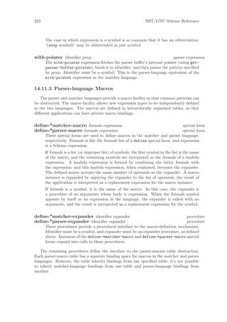 224                                                              MIT/GNU Scheme Reference



      The case in which expression is a symbol is so common that it has an abbreviation:
      ‘(sexp symbol)’ may be abbreviated as just symbol.

with-pointer identiﬁer pexp                                                parser expression
      The with-pointer expression fetches the parser buﬀer’s internal pointer (using get-
      parser-buffer-pointer), binds it to identiﬁer, and then parses the pattern speciﬁed
      by pexp. Identiﬁer must be a symbol. This is the parser-language equivalent of the
      with-pointer expression in the matcher language.

14.11.3 Parser-language Macros
   The parser and matcher languages provide a macro facility so that common patterns can
be abstracted. The macro facility allows new expression types to be independently deﬁned
in the two languages. The macros are deﬁned in heirarchically organized tables, so that
diﬀerent applications can have private macro bindings.

deﬁne-*matcher-macro formals expression                                             special form
deﬁne-*parser-macro formals expression                                              special form
      These special forms are used to deﬁne macros in the matcher and parser language,
      respectively. Formals is like the formals list of a define special form, and expression
      is a Scheme expression.
      If formals is a list (or improper list) of symbols, the ﬁrst symbol in the list is the name
      of the macro, and the remaining symbols are interpreted as the formals of a lambda
      expression. A lambda expression is formed by combining the latter formals with
      the expression, and this lambda expression, when evaluated, becomes the expander.
      The deﬁned macro accepts the same number of operands as the expander. A macro
      instance is expanded by applying the expander to the list of operands; the result of
      the application is interpreted as a replacement expression for the macro instance.
      If formals is a symbol, it is the name of the macro. In this case, the expander is
      a procedure of no arguments whose body is expression. When the formals symbol
      appears by itself as an expression in the language, the expander is called with no
      arguments, and the result is interpreted as a replacement expression for the symbol.

deﬁne-*matcher-expander identiﬁer expander                                       procedure
deﬁne-*parser-expander identiﬁer expander                                        procedure
      These procedures provide a procedural interface to the macro-deﬁnition mechanism.
      Identiﬁer must be a symbol, and expander must be an expander procedure, as deﬁned
      above. Instances of the define-*matcher-macro and define-*parser-macro special
      forms expand into calls to these procedures.

   The remaining procedures deﬁne the interface to the parser-macros table abstraction.
Each parser-macro table has a separate binding space for macros in the matcher and parser
languages. However, the table inherits bindings from one speciﬁed table; it’s not possible
to inherit matcher-language bindings from one table and parser-language bindings from
another.
 