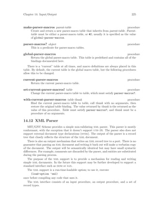 Chapter 14: Input/Output                                                                225



make-parser-macros parent-table                                                     procedure
      Create and return a new parser-macro table that inherits from parent-table. Parent-
      table must be either a parser-macro table, or #f; usually it is speciﬁed as the value
      of global-parser-macros.

parser-macros? object                                                                procedure
      This is a predicate for parser-macro tables.

global-parser-macros                                                               procedure
      Return the global parser-macro table. This table is predeﬁned and contains all of the
      bindings documented here.
    There is a “current” table at all times, and macro deﬁnitions are always placed in this
table. By default, the current table is the global macro table, but the following procedures
allow this to be changed.

current-parser-macros                                                                procedure
      Return the current parser-macro table.

set-current-parser-macros! table                                                  procedure
      Change the current parser-macro table to table, which must satisfy parser-macros?.

with-current-parser-macros table thunk                                               procedure
      Bind the current parser-macro table to table, call thunk with no arguments, then
      restore the original table binding. The value returned by thunk is the returned as the
      value of this procedure. Table must satisfy parser-macros?, and thunk must be a
      procedure of no arguments.

14.12 XML Parser
   MIT/GNU Scheme provides a simple non-validating xml parser. This parser is mostly
conformant, with the exception that it doesn’t support utf-16. The parser also does not
support external document type declarations (dtds). The output of the parser is a record
tree that closely reﬂects the structure of the xml document.
   There is also an output mechanism that writes an xml record tree to a port. There is no
guarantee that parsing an xml document and writing it back out will make a verbatim copy
of the document. The output will be semantically identical but may have small syntactic
diﬀerences. For example, comments are discarded by the parser, and entities are substituted
during the parsing process.
   The purpose of the xml support is to provide a mechanism for reading and writing
simple xml documents. In the future this support may be further developed to support a
standard interface such as dom or sax.
   The xml support is a run-time-loadable option; to use it, execute
      (load-option ’xml)
once before compiling any code that uses it.
   The xml interface consists of an input procedure, an output procedure, and a set of
record types.
 