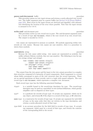 226                                                              MIT/GNU Scheme Reference



parse-xml-document buﬀer                                                               procedure
        This procedure parses an xml input stream and returns a newly-allocated xml record
        tree. The buﬀer argument must be a parser buﬀer (see Section 14.10 [Parser Buﬀers],
        page 213). Most errors in the input stream are detected and signalled, with informa-
        tion identifying the location of the error where possible. Note that the input stream
        is assumed to be utf-8.

write-xml xml-document port                                                       procedure
        This procedure writes an xml record tree to port. The xml-document argument must
        be a record of type xml-document, which is the root record of an xml record tree.
        The output is encoded in utf-8.

   xml names are represented in memory as symbols. All symbols appearing within xml
records are xml names. Because xml names are case sensitive, there is a procedure to
intern these symbols:

xml-intern string                                                                      procedure
        Returns the xml name called string. xml names are represented as symbols, but
        unlike ordinary Scheme symbols, they are case sensitive. The following is true for any
        two strings string1 and string2:
              (let ((name1 (xml-intern string1))
                    (name2 (xml-intern string2)))
                (if (string=? string1 string2)
                    (eq? name1 name2)
                    (not (eq? name1 name2))))

   The output from the xml parser and the input to the xml output procedure is a complex
data structure composed of a heirarchy of typed components. Each component is a record
whose ﬁelds correspond to parts of the xml structure that the record represents. There
are no special operations on these records; each is a tuple with named subparts. The root
record type is xml-document, which represents a complete xml document.
   Each record type type has the following associated bindings:
<type>        is a variable bound to the record-type descriptor for type. The record-type
              descriptor may be used as a specializer in sos method deﬁnitions, which greatly
              simpliﬁes code to dispatch on these types.
type?         is a predicate for records of type type. It accepts one argument, which can be
              any object, and returns #t if the object is a record of this type, or #f otherwise.
make-type is a constructor for records of type type. It accepts one argument for each ﬁeld
          of type, in the same order that they are written in the type description, and
          returns a newly-allocated record of that type.
type-ﬁeld     is an accessor procedure for the ﬁeld ﬁeld in records of type type. It accepts
              one argument, which must be a record of that type, and returns the contents
              of the corresponding ﬁeld in the record.
 