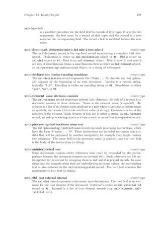 Chapter 14: Input/Output                                                                   227



set-type-ﬁeld!
          is a modiﬁer procedure for the ﬁeld ﬁeld in records of type type. It accepts two
          arguments: the ﬁrst must be a record of that type, and the second is a new
          value for the corresponding ﬁeld. The record’s ﬁeld is modiﬁed to have the new
          value.

xml-document declaration misc-1 dtd misc-2 root misc-3                             record type
     The xml-document record is the top-level record representing a complete xml doc-
     ument. Declaration is either an xml-declaration object or #f. Dtd is either an
     xml-dtd object or #f. Root is an xml-element object. Misc-1, misc-2, and misc-3
     are lists of miscellaneous items; a miscellaneous item is either an xml-comment object,
     an xml-processing-instructions object, or a string of whitespace.

xml-declaration version encoding standalone                                   record type
     The xml-declaration record represents the ‘<?xml ... ?>’ declaration that option-
     ally appears at the beginning of an xml document. Version is a version string,
     typically "1.0". Encoding is either an encoding string or #f. Standalone is either
     "yes", "no", or #f.

xml-element name attributes contents                                                    record type
     The xml-element record represents general xml elements; the bulk of a typical xml
     document consists of these elements. Name is the element name (a symbol). At-
     tributes is a list of attributes; each attribute is a pair whose car is the attribute name
     (a symbol), and whose cdr is the attribute value (a string). Contents is a list of the
     contents of the element. Each element of this list is either a string, an xml-element
     record, an xml-processing-instructions record, or an xml-uninterpreted record.

xml-processing-instructions name text                                          record type
     The xml-processing-instructions record represents processing instructions, which
     have the form ‘<?name ... ?>’. These instructions are intended to contain non-xml
     data that will be processed by another interpreter; for example they might contain
     php programs. The name ﬁeld is the processor name (a symbol), and the text ﬁeld
     is the body of the instructions (a string).

xml-uninterpreted text                                                           record type
     Some documents contain entity references that can’t be expanded by the parser,
     perhaps because the document requires an external dtd. Such references are left un-
     interpreted in the output by wrapping them in xml-uninterpreted records. In some
     situations, for example when they are embedded in attribute values, the surrounding
     text is also included in the xml-uninterpreted record. The text ﬁeld contains the
     uninterpreted xml text (a string).

xml-dtd root external internal                                                  record type
     The xml-dtd record represents a document type declaration. The root ﬁeld is an xml
     name for the root element of the document. External is either an xml-external-id
     record or #f. Internal is a list of dtd element records (e.g. xml-!element, xml-
     !attlist, etc.).
 