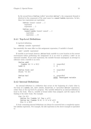 Chapter 2: Special Forms                                                                  21



      In the second form of define (called “procedure define”), the component formals is
      identical to the component of the same name in a named-lambda expression. In fact,
      these two expressions are equivalent:
            (define (name1 name2 ...)
              expression
              expression ...)
            (define name1
              (named-lambda (name1 name2 ...)
                expression
                expression ...))

2.4.1 Top-Level Deﬁnitions
   A top-level deﬁnition,
      (define variable expression)
has essentially the same eﬀect as this assignment expression, if variable is bound:
      (set! variable expression)
    If variable is not bound, however, define binds variable to a new location in the current
environment before performing the assignment (it is an error to perform a set! on an
unbound variable). If you omit expression, the variable becomes unassigned; an attempt to
reference such a variable is an error.
      (define add3
         (lambda (x) (+ x 3)))                         ⇒    unspeciﬁed
      (add3 3)                                         ⇒    6

      (define first car)                               ⇒    unspeciﬁed
      (first ’(1 2))                                   ⇒    1

      (define bar)                                     ⇒ unspeciﬁed
      bar                                              error Unassigned variable

2.4.2 Internal Deﬁnitions
   An internal deﬁnition is a deﬁnition that occurs at the beginning of a body (that is,
the body of a lambda, let, let*, letrec, fluid-let, or “procedure define” expression),
rather than at the top level of a program. The variable deﬁned by an internal deﬁnition is
local to the body. That is, variable is bound rather than assigned, and the region of the
binding is the entire body. For example,
      (let ((x 5))
        (define foo (lambda (y) (bar x y)))
        (define bar (lambda (a b) (+ (* a b) a)))
        (foo (+ x 3)))                        ⇒ 45
   A body containing internal deﬁnitions can always be converted into a completely equiva-
lent letrec expression. For example, the let expression in the above example is equivalent
to
 