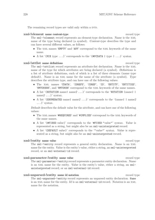 228                                                            MIT/GNU Scheme Reference



  The remaining record types are valid only within a dtd.

xml-!element name content-type                                                  record type
      The xml-!element record represents an element-type declaration. Name is the xml
      name of the type being declared (a symbol). Content-type describes the type and
      can have several diﬀerent values, as follows:
        • The xml names ‘EMPTY’ and ‘ANY’ correspond to the xml keywords of the same
          name.
        • A list ‘(MIX type ...)’ corresponds to the ‘(#PCDATA | type | ...)’ syntax.

xml-!attlist name deﬁnitions                                                       record type
      The xml-!attlist record represents an attribute-list declaration. Name is the xml
      name of the type for which attributes are being declared (a symbol). Deﬁnitions is
      a list of attribute deﬁnitions, each of which is a list of three elements (name type
      default). Name is an xml name for the name of the attribute (a symbol). Type
      describes the attribute type, and can have one of the following values:
        • The xml names ‘CDATA’, ‘IDREFS’, ‘IDREF’, ‘ID’, ‘ENTITY’, ‘ENTITIES’,
           ‘NMTOKENS’, and ‘NMTOKEN’ correspond to the xml keywords of the same names.
        • A list ‘(NOTATION name1 name2 ...)’ corresponds to the ‘NOTATION (name1 |
           name2 ...)’ syntax.
        • A list ‘(ENUMERATED name1 name2 ...)’ corresponds to the ‘(name1 | name2
           ...)’ syntax.
      Default describes the default value for the attribute, and can have one of the following
      values:
        • The xml names ‘#REQUIRED’ and ‘#IMPLIED’ correspond to the xml keywords of
          the same names.
        • A list ‘(#FIXED value)’ corresponds to the ‘#FIXED "value"’ syntax. Value is
          represented as a string, but might also be an xml-uninterpreted record.
        • A list ‘(DEFAULT value)’ corresponds to the ‘"value"’ syntax. Value is repre-
          sented as a string, but might also be an xml-uninterpreted record.

xml-!entity name value                                                                record type
      The xml-!entity record represents a general entity declaration. Name is an xml
      name for the entity. Value is the entity’s value, either a string, an xml-uninterpreted
      record, or an xml-external-id record.

xml-parameter-!entity name value                                                   record type
      The xml-parameter-!entity record represents a parameter entity declaration. Name
      is an xml name for the entity. Value is the entity’s value, either a string, an xml-
      uninterpreted record, or an xml-external-id record.

xml-unparsed-!entity name id notation                                            record type
      The xml-unparsed-!entity record represents an unparsed entity declaration. Name
      is an xml name for the entity. Id is an xml-external-id record. Notation is an xml
      name for the notation.
 