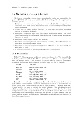 Chapter 15: Operating-System Interface                                                    231



15 Operating-System Interface
   The Scheme standard provides a simple mechanism for reading and writing ﬁles: ﬁle
ports. MIT/GNU Scheme provides additional tools for dealing with other aspects of the
operating system:
 • Pathnames are a reasonably operating-system independent tool for manipulating the
   component parts of ﬁle names. This can be useful for implementing defaulting of ﬁle
   name components.
 • Control over the current working directory: the place in the ﬁle system from which
   relative ﬁle names are interpreted.
 • Procedures that rename, copy, delete, and test for the existence of ﬁles. Also, proce-
   dures that return detailed information about a particular ﬁle, such as its type (directory,
   link, etc.) or length.
 • Procedures for reading the contents of a directory.
 • Procedures for obtaining times in various formats, converting between the formats, and
   generating human-readable time strings.
 • Procedures to run other programs as subprocesses of Scheme, to read their output, and
   write input to them.
 • A means to determine the operating system Scheme is running under.

15.1 Pathnames
   MIT/GNU Scheme programs need to use names to designate ﬁles. The main diﬃculty
in dealing with names of ﬁles is that diﬀerent ﬁle systems have diﬀerent naming formats for
ﬁles. For example, here is a table of several ﬁle systems (actually, operating systems that
provide ﬁle systems) and what equivalent ﬁle names might look like for each one:
      System             File Name
      ------             ---------
      TOPS-20            <LISPIO>FORMAT.FASL.13
      TOPS-10            FORMAT.FAS[1,4]
      ITS                LISPIO;FORMAT FASL
      MULTICS            >udd>LispIO>format.fasl
      TENEX              <LISPIO>FORMAT.FASL;13
      VAX/VMS            [LISPIO]FORMAT.FAS;13
      UNIX               /usr/lispio/format.fasl
      DOS                C:USRLISPIOFORMAT.FAS
   It would be impossible for each program that deals with ﬁle names to know about
each diﬀerent ﬁle name format that exists; a new operating system to which Scheme was
ported might use a format diﬀerent from any of its predecessors. Therefore, MIT/GNU
Scheme provides two ways to represent ﬁle names: ﬁlenames (also called namestrings),
which are strings in the implementation-dependent form customary for the ﬁle system,
and pathnames, which are special abstract data objects that represent ﬁle names in an
implementation-independent way. Procedures are provided to convert between these two
representations, and all manipulations of ﬁles can be expressed in machine-independent
terms by using pathnames.
 