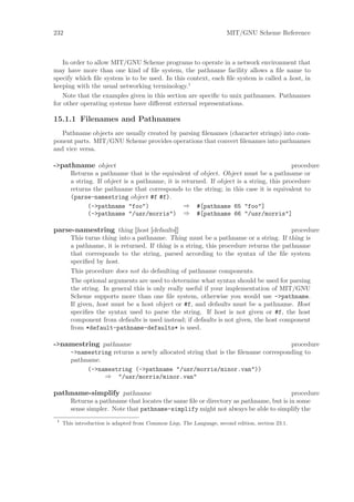 232                                                                   MIT/GNU Scheme Reference



    In order to allow MIT/GNU Scheme programs to operate in a network environment that
may have more than one kind of ﬁle system, the pathname facility allows a ﬁle name to
specify which ﬁle system is to be used. In this context, each ﬁle system is called a host, in
keeping with the usual networking terminology.1
    Note that the examples given in this section are speciﬁc to unix pathnames. Pathnames
for other operating systems have diﬀerent external representations.

15.1.1 Filenames and Pathnames
   Pathname objects are usually created by parsing ﬁlenames (character strings) into com-
ponent parts. MIT/GNU Scheme provides operations that convert ﬁlenames into pathnames
and vice versa.

->pathname object                                                                         procedure
        Returns a pathname that is the equivalent of object. Object must be a pathname or
        a string. If object is a pathname, it is returned. If object is a string, this procedure
        returns the pathname that corresponds to the string; in this case it is equivalent to
        (parse-namestring object #f #f).
               (->pathname "foo")                 ⇒ #[pathname 65 "foo"]
               (->pathname "/usr/morris") ⇒ #[pathname 66 "/usr/morris"]

parse-namestring thing [host [defaults]]                                                procedure
        This turns thing into a pathname. Thing must be a pathname or a string. If thing is
        a pathname, it is returned. If thing is a string, this procedure returns the pathname
        that corresponds to the string, parsed according to the syntax of the ﬁle system
        speciﬁed by host.
        This procedure does not do defaulting of pathname components.
        The optional arguments are used to determine what syntax should be used for parsing
        the string. In general this is only really useful if your implementation of MIT/GNU
        Scheme supports more than one ﬁle system, otherwise you would use ->pathname.
        If given, host must be a host object or #f, and defaults must be a pathname. Host
        speciﬁes the syntax used to parse the string. If host is not given or #f, the host
        component from defaults is used instead; if defaults is not given, the host component
        from *default-pathname-defaults* is used.

->namestring pathname                                                              procedure
        ->namestring returns a newly allocated string that is the ﬁlename corresponding to
        pathname.
             (->namestring (->pathname "/usr/morris/minor.van"))
                  ⇒ "/usr/morris/minor.van"

pathname-simplify pathname                                                             procedure
        Returns a pathname that locates the same ﬁle or directory as pathname, but is in some
        sense simpler. Note that pathname-simplify might not always be able to simplify the
 1
     This introduction is adapted from Common Lisp, The Language, second edition, section 23.1.
 