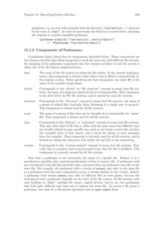 Chapter 15: Operating-System Interface                                                    233



       pathname, e.g. on unix with symbolic links the directory ‘/usr/morris/../’ need not
       be the same as ‘/usr/’. In cases of uncertainty the behavior is conservative, returning
       the original or a partly simpliﬁed pathname.
             (pathname-simplify "/usr/morris/../morris/dance")
                  ⇒ #[pathname "/usr/morris/dance"]

15.1.2 Components of Pathnames
   A pathname object always has six components, described below. These components are
the common interface that allows programs to work the same way with diﬀerent ﬁle systems;
the mapping of the pathname components into the concepts peculiar to each ﬁle system is
taken care of by the Scheme implementation.
host         The name of the ﬁle system on which the ﬁle resides. In the current implemen-
             tation, this component is always a host object that is ﬁlled in automatically by
             the runtime system. When specifying the host component, use either #f or the
             value of the variable local-host.
device       Corresponds to the “device” or “ﬁle structure” concept in many host ﬁle sys-
             tems: the name of a (logical or physical) device containing ﬁles. This component
             is the drive letter for PC ﬁle systems, and is unused for unix ﬁle systems.
directory    Corresponds to the “directory” concept in many host ﬁle systems: the name of
             a group of related ﬁles (typically those belonging to a single user or project).
             This component is always used for all ﬁle systems.
name         The name of a group of ﬁles that can be thought of as conceptually the “same”
             ﬁle. This component is always used for all ﬁle systems.
type         Corresponds to the “ﬁletype” or “extension” concept in many host ﬁle systems.
             This says what kind of ﬁle this is. Files with the same name but diﬀerent type
             are usually related in some speciﬁc way, such as one being a source ﬁle, another
             the compiled form of that source, and a third the listing of error messages
             from the compiler. This component is currently used for all ﬁle systems, and is
             formed by taking the characters that follow the last dot in the namestring.
version      Corresponds to the “version number” concept in many host ﬁle systems. Typ-
             ically this is a number that is incremented every time the ﬁle is modiﬁed. This
             component is currently unused for all ﬁle systems.
   Note that a pathname is not necessarily the name of a speciﬁc ﬁle. Rather, it is a
speciﬁcation (possibly only a partial speciﬁcation) of how to access a ﬁle. A pathname need
not correspond to any ﬁle that actually exists, and more than one pathname can refer to the
same ﬁle. For example, the pathname with a version of newest may refer to the same ﬁle
as a pathname with the same components except a certain number as the version. Indeed,
a pathname with version newest may refer to diﬀerent ﬁles as time passes, because the
meaning of such a pathname depends on the state of the ﬁle system. In ﬁle systems with
such facilities as “links”, multiple ﬁle names, logical devices, and so on, two pathnames
that look quite diﬀerent may turn out to address the same ﬁle. To access a ﬁle given a
pathname, one must do a ﬁle-system operation such as open-input-file.
 