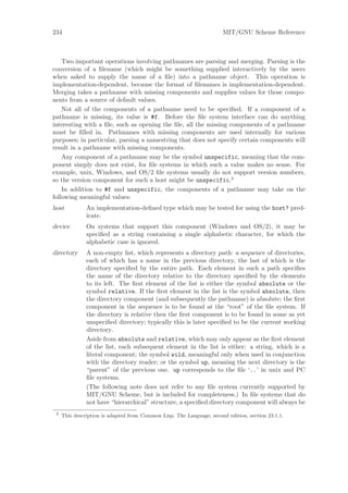 234                                                                    MIT/GNU Scheme Reference



    Two important operations involving pathnames are parsing and merging. Parsing is the
conversion of a ﬁlename (which might be something supplied interactively by the users
when asked to supply the name of a ﬁle) into a pathname object. This operation is
implementation-dependent, because the format of ﬁlenames is implementation-dependent.
Merging takes a pathname with missing components and supplies values for those compo-
nents from a source of default values.
    Not all of the components of a pathname need to be speciﬁed. If a component of a
pathname is missing, its value is #f. Before the ﬁle system interface can do anything
interesting with a ﬁle, such as opening the ﬁle, all the missing components of a pathname
must be ﬁlled in. Pathnames with missing components are used internally for various
purposes; in particular, parsing a namestring that does not specify certain components will
result in a pathname with missing components.
    Any component of a pathname may be the symbol unspecific, meaning that the com-
ponent simply does not exist, for ﬁle systems in which such a value makes no sense. For
example, unix, Windows, and OS/2 ﬁle systems usually do not support version numbers,
so the version component for such a host might be unspecific.2
    In addition to #f and unspecific, the components of a pathname may take on the
following meaningful values:
host           An implementation-deﬁned type which may be tested for using the host? pred-
               icate.
device         On systems that support this component (Windows and OS/2), it may be
               speciﬁed as a string containing a single alphabetic character, for which the
               alphabetic case is ignored.
directory      A non-empty list, which represents a directory path: a sequence of directories,
               each of which has a name in the previous directory, the last of which is the
               directory speciﬁed by the entire path. Each element in such a path speciﬁes
               the name of the directory relative to the directory speciﬁed by the elements
               to its left. The ﬁrst element of the list is either the symbol absolute or the
               symbol relative. If the ﬁrst element in the list is the symbol absolute, then
               the directory component (and subsequently the pathname) is absolute; the ﬁrst
               component in the sequence is to be found at the “root” of the ﬁle system. If
               the directory is relative then the ﬁrst component is to be found in some as yet
               unspeciﬁed directory; typically this is later speciﬁed to be the current working
               directory.
               Aside from absolute and relative, which may only appear as the ﬁrst element
               of the list, each subsequent element in the list is either: a string, which is a
               literal component; the symbol wild, meaningful only when used in conjunction
               with the directory reader; or the symbol up, meaning the next directory is the
               “parent” of the previous one. up corresponds to the ﬁle ‘..’ in unix and PC
               ﬁle systems.
               (The following note does not refer to any ﬁle system currently supported by
               MIT/GNU Scheme, but is included for completeness.) In ﬁle systems that do
               not have “hierarchical” structure, a speciﬁed directory component will always be
 2
     This description is adapted from Common Lisp, The Language, second edition, section 23.1.1.
 