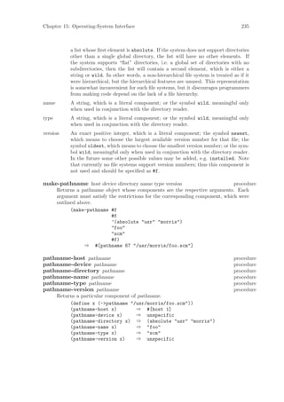 Chapter 15: Operating-System Interface                                                   235



            a list whose ﬁrst element is absolute. If the system does not support directories
            other than a single global directory, the list will have no other elements. If
            the system supports “ﬂat” directories, i.e. a global set of directories with no
            subdirectories, then the list will contain a second element, which is either a
            string or wild. In other words, a non-hierarchical ﬁle system is treated as if it
            were hierarchical, but the hierarchical features are unused. This representation
            is somewhat inconvenient for such ﬁle systems, but it discourages programmers
            from making code depend on the lack of a ﬁle hierarchy.
name        A string, which is a literal component; or the symbol wild, meaningful only
            when used in conjunction with the directory reader.
type        A string, which is a literal component; or the symbol wild, meaningful only
            when used in conjunction with the directory reader.
version     An exact positive integer, which is a literal component; the symbol newest,
            which means to choose the largest available version number for that ﬁle; the
            symbol oldest, which means to choose the smallest version number; or the sym-
            bol wild, meaningful only when used in conjunction with the directory reader.
            In the future some other possible values may be added, e.g. installed. Note
            that currently no ﬁle systems support version numbers; thus this component is
            not used and should be speciﬁed as #f.

make-pathname host device directory name type version                              procedure
       Returns a pathname object whose components are the respective arguments. Each
       argument must satisfy the restrictions for the corresponding component, which were
       outlined above.
             (make-pathname #f
                              #f
                              ’(absolute "usr" "morris")
                              "foo"
                              "scm"
                              #f)
                   ⇒ #[pathname 67 "/usr/morris/foo.scm"]

pathname-host pathname                                                                procedure
pathname-device pathname                                                              procedure
pathname-directory pathname                                                           procedure
pathname-name pathname                                                                procedure
pathname-type pathname                                                                procedure
pathname-version pathname                                                             procedure
       Returns a particular component of pathname.
            (define x (->pathname "/usr/morris/foo.scm"))
            (pathname-host x)           ⇒ #[host 1]
            (pathname-device x)         ⇒ unspecific
            (pathname-directory x) ⇒ (absolute "usr" "morris")
            (pathname-name x)           ⇒ "foo"
            (pathname-type x)           ⇒ "scm"
            (pathname-version x)        ⇒ unspecific
 