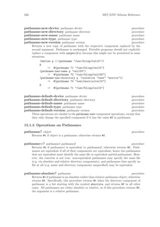 236                                                          MIT/GNU Scheme Reference



pathname-new-device pathname device                                            procedure
pathname-new-directory pathname directory                                      procedure
pathname-new-name pathname name                                                procedure
pathname-new-type pathname type                                                procedure
pathname-new-version pathname version                                          procedure
      Returns a new copy of pathname with the respective component replaced by the
      second argument. Pathname is unchanged. Portable programs should not explicitly
      replace a component with unspecific because this might not be permitted in some
      situations.
            (define p (->pathname "/usr/blisp/rel15"))
            p
                 ⇒ #[pathname 71 "/usr/blisp/rel15"]
            (pathname-new-name p "rel100")
                 ⇒ #[pathname 72 "/usr/blisp/rel100"]
            (pathname-new-directory p ’(relative "test" "morris"))
                 ⇒ #[pathname 73 "test/morris/rel15"]
            p
                 ⇒ #[pathname 71 "/usr/blisp/rel15"]

pathname-default-device pathname device                                           procedure
pathname-default-directory pathname directory                                     procedure
pathname-default-name pathname name                                               procedure
pathname-default-type pathname type                                               procedure
pathname-default-version pathname version                                         procedure
      These operations are similar to the pathname-new-component operations, except that
      they only change the speciﬁed component if it has the value #f in pathname.

15.1.3 Operations on Pathnames
pathname? object                                                                    procedure
      Returns #t if object is a pathname; otherwise returns #f.

pathname=? pathname1 pathname2                                                      procedure
      Returns #t if pathname1 is equivalent to pathname2; otherwise returns #f. Path-
      names are equivalent if all of their components are equivalent, hence two pathnames
      that are equivalent must identify the same ﬁle or equivalent partial pathnames. How-
      ever, the converse is not true: non-equivalent pathnames may specify the same ﬁle
      (e.g. via absolute and relative directory components), and pathnames that specify no
      ﬁle at all (e.g. name and directory components unspeciﬁed) may be equivalent.

pathname-absolute? pathname                                                          procedure
      Returns #t if pathname is an absolute rather than relative pathname object; otherwise
      returns #f. Speciﬁcally, this procedure returns #t when the directory component of
      pathname is a list starting with the symbol absolute, and returns #f in all other
      cases. All pathnames are either absolute or relative, so if this procedure returns #f,
      the argument is a relative pathname.
 