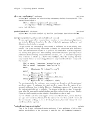 Chapter 15: Operating-System Interface                                                  237



directory-pathname? pathname                                                  procedure
     Returns #t if pathname has only directory components and no ﬁle components. This
     is roughly equivalent to
           (define (directory-pathname? pathname)
              (string-null? (file-namestring pathname)))
     except that it is faster.

pathname-wild? pathname                                                        procedure
     Returns #t if pathname contains any wildcard components; otherwise returns #f.

merge-pathnames pathname [defaults [default-version]]                                 procedure
     Returns a pathname whose components are obtained by combining those of pathname
     and defaults. Defaults defaults to the value of *default-pathname-defaults* and
     default-version defaults to newest.
     The pathnames are combined by components: if pathname has a non-missing com-
     ponent, that is the resulting component, otherwise the component from defaults is
     used. The default version can be #f to preserve the information that the component
     was missing from pathname. The directory component is handled specially: if both
     pathnames have directory components that are lists, and the directory component
     from pathname is relative (i.e. starts with relative), then the resulting directory
     component is formed by appending pathname’s component to defaults’s component.
     For example:
            (define path1 (->pathname "scheme/foo.scm"))
            (define path2 (->pathname "/usr/morris"))
            path1
                  ⇒ #[pathname 74 "scheme/foo.scm"]
            path2
                  ⇒ #[pathname 75 "/usr/morris"]
            (merge-pathnames path1 path2)
                  ⇒ #[pathname 76 "/usr/scheme/foo.scm"]
            (merge-pathnames path2 path1)
                  ⇒ #[pathname 77 "/usr/morris.scm"]
     The merging rules for the version are more complex and depend on whether pathname
     speciﬁes a name. If pathname does not specify a name, then the version, if not
     provided, will come from defaults. However, if pathname does specify a name then
     the version is not aﬀected by defaults. The reason is that the version “belongs to”
     some other ﬁle name and is unlikely to have anything to do with the new one. Finally,
     if this process leaves the version missing, then default-version is used.
     The net eﬀect is that if the user supplies just a name, then the host, device, directory
     and type will come from defaults, but the version will come from default-version. If
     the user supplies nothing, or just a directory, the name, type and version will come
     over from defaults together.

*default-pathname-defaults*                                                        variable
     This is the default pathname-defaults pathname; if any pathname primitive that
     needs a set of defaults is not given one, it uses this one. set-working-directory-
 