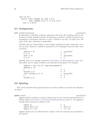 22                                                             MIT/GNU Scheme Reference



      (let ((x 5))
        (letrec ((foo (lambda (y) (bar x y)))
                 (bar (lambda (a b) (+ (* a b) a))))
          (foo (+ x 3))))


2.5 Assignments
set! variable [expression]                                                           special form
      If expression is speciﬁed, evaluates expression and stores the resulting value in the
      location to which variable is bound. If expression is omitted, variable is altered to be
      unassigned; a subsequent reference to such a variable is an error. In either case, the
      value of the set! expression is unspeciﬁed.
      Variable must be bound either in some region enclosing the set! expression, or at
      the top level. However, variable is permitted to be unassigned when the set! form
      is entered.
            (define x 2)                                      ⇒    unspeciﬁed
            (+ x 1)                                           ⇒    3
            (set! x 4)                                        ⇒    unspeciﬁed
            (+ x 1)                                           ⇒    5
      Variable may be an access expression (see Chapter 13 [Environments], page 181).
      This allows you to assign variables in an arbitrary environment. For example,
            (define x (let ((y 0)) (the-environment)))
            (define y ’a)
            y                                       ⇒              a
            (access y x)                            ⇒              0
            (set! (access y x) 1)                   ⇒              unspeciﬁed
            y                                       ⇒              a
            (access y x)                            ⇒              1


2.6 Quoting
   This section describes the expressions that are used to modify or prevent the evaluation
of objects.


quote datum                                                                     special form
      (quote datum) evaluates to datum. Datum may be any external representation of a
      Scheme object (see Section 1.2.6 [External Representations], page 8). Use quote to
      include literal constants in Scheme code.
            (quote a)                                         ⇒    a
            (quote #(a b c))                                  ⇒    #(a b c)
            (quote (+ 1 2))                                   ⇒    (+ 1 2)
      (quote datum) may be abbreviated as ’datum. The two notations are equivalent in
      all respects.
 