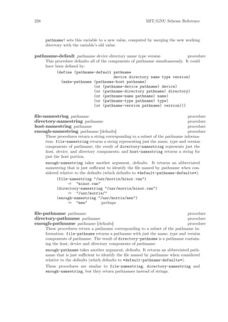 238                                                        MIT/GNU Scheme Reference



      pathname! sets this variable to a new value, computed by merging the new working
      directory with the variable’s old value.

pathname-default pathname device directory name type version                     procedure
      This procedure defaults all of the components of pathname simultaneously. It could
      have been deﬁned by:
            (define (pathname-default pathname
                                           device directory name type version)
              (make-pathname (pathname-host pathname)
                                (or (pathname-device pathname) device)
                                (or (pathname-directory pathname) directory)
                                (or (pathname-name pathname) name)
                                (or (pathname-type pathname) type)
                                (or (pathname-version pathname) version)))

ﬁle-namestring pathname                                                            procedure
directory-namestring pathname                                                      procedure
host-namestring pathname                                                           procedure
enough-namestring pathname [defaults]                                              procedure
      These procedures return a string corresponding to a subset of the pathname informa-
      tion. file-namestring returns a string representing just the name, type and version
      components of pathname; the result of directory-namestring represents just the
      host, device, and directory components; and host-namestring returns a string for
      just the host portion.
      enough-namestring takes another argument, defaults. It returns an abbreviated
      namestring that is just suﬃcient to identify the ﬁle named by pathname when con-
      sidered relative to the defaults (which defaults to *default-pathname-defaults*).
            (file-namestring "/usr/morris/minor.van")
                   ⇒ "minor.van"
            (directory-namestring "/usr/morris/minor.van")
                   ⇒ "/usr/morris/"
            (enough-namestring "/usr/morris/men")
                   ⇒ "men"            ;perhaps

ﬁle-pathname pathname                                                           procedure
directory-pathname pathname                                                     procedure
enough-pathname pathname [defaults]                                             procedure
      These procedures return a pathname corresponding to a subset of the pathname in-
      formation. file-pathname returns a pathname with just the name, type and version
      components of pathname. The result of directory-pathname is a pathname contain-
      ing the host, device and directory components of pathname.
      enough-pathname takes another argument, defaults. It returns an abbreviated path-
      name that is just suﬃcient to identify the ﬁle named by pathname when considered
      relative to the defaults (which defaults to *default-pathname-defaults*).
      These procedures are similar to file-namestring, directory-namestring and
      enough-namestring, but they return pathnames instead of strings.
 