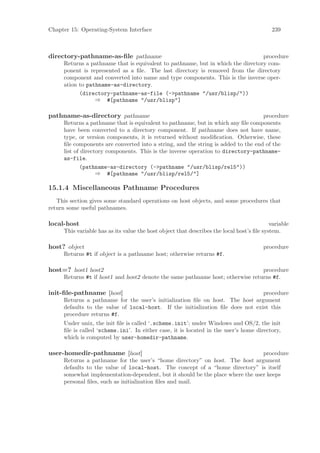 Chapter 15: Operating-System Interface                                                     239



directory-pathname-as-ﬁle pathname                                               procedure
     Returns a pathname that is equivalent to pathname, but in which the directory com-
     ponent is represented as a ﬁle. The last directory is removed from the directory
     component and converted into name and type components. This is the inverse oper-
     ation to pathname-as-directory.
           (directory-pathname-as-file (->pathname "/usr/blisp/"))
                 ⇒ #[pathname "/usr/blisp"]

pathname-as-directory pathname                                                     procedure
     Returns a pathname that is equivalent to pathname, but in which any ﬁle components
     have been converted to a directory component. If pathname does not have name,
     type, or version components, it is returned without modiﬁcation. Otherwise, these
     ﬁle components are converted into a string, and the string is added to the end of the
     list of directory components. This is the inverse operation to directory-pathname-
     as-file.
            (pathname-as-directory (->pathname "/usr/blisp/rel5"))
                   ⇒ #[pathname "/usr/blisp/rel5/"]

15.1.4 Miscellaneous Pathname Procedures
   This section gives some standard operations on host objects, and some procedures that
return some useful pathnames.

local-host                                                                                 variable
     This variable has as its value the host object that describes the local host’s ﬁle system.

host? object                                                                            procedure
     Returns #t if object is a pathname host; otherwise returns #f.

host=? host1 host2                                                              procedure
     Returns #t if host1 and host2 denote the same pathname host; otherwise returns #f.

init-ﬁle-pathname [host]                                                        procedure
     Returns a pathname for the user’s initialization ﬁle on host. The host argument
     defaults to the value of local-host. If the initialization ﬁle does not exist this
     procedure returns #f.
     Under unix, the init ﬁle is called ‘.scheme.init’; under Windows and OS/2, the init
     ﬁle is called ‘scheme.ini’. In either case, it is located in the user’s home directory,
     which is computed by user-homedir-pathname.

user-homedir-pathname [host]                                                    procedure
     Returns a pathname for the user’s “home directory” on host. The host argument
     defaults to the value of local-host. The concept of a “home directory” is itself
     somewhat implementation-dependent, but it should be the place where the user keeps
     personal ﬁles, such as initialization ﬁles and mail.
 
