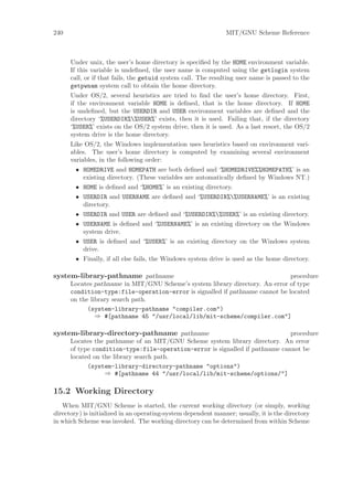 240                                                             MIT/GNU Scheme Reference



      Under unix, the user’s home directory is speciﬁed by the HOME environment variable.
      If this variable is undeﬁned, the user name is computed using the getlogin system
      call, or if that fails, the getuid system call. The resulting user name is passed to the
      getpwnam system call to obtain the home directory.
      Under OS/2, several heuristics are tried to ﬁnd the user’s home directory. First,
      if the environment variable HOME is deﬁned, that is the home directory. If HOME
      is undeﬁned, but the USERDIR and USER environment variables are deﬁned and the
      directory ‘%USERDIR%%USER%’ exists, then it is used. Failing that, if the directory
      ‘%USER%’ exists on the OS/2 system drive, then it is used. As a last resort, the OS/2
      system drive is the home directory.
      Like OS/2, the Windows implementation uses heuristics based on environment vari-
      ables. The user’s home directory is computed by examining several environment
      variables, in the following order:
        • HOMEDRIVE and HOMEPATH are both deﬁned and ‘%HOMEDRIVE%%HOMEPATH%’ is an
          existing directory. (These variables are automatically deﬁned by Windows NT.)
        • HOME is deﬁned and ‘%HOME%’ is an existing directory.
        • USERDIR and USERNAME are deﬁned and ‘%USERDIR%%USERNAME%’ is an existing
          directory.
        • USERDIR and USER are deﬁned and ‘%USERDIR%%USER%’ is an existing directory.
        • USERNAME is deﬁned and ‘%USERNAME%’ is an existing directory on the Windows
          system drive.
        • USER is deﬁned and ‘%USER%’ is an existing directory on the Windows system
          drive.
        • Finally, if all else fails, the Windows system drive is used as the home directory.

system-library-pathname pathname                                              procedure
      Locates pathname in MIT/GNU Scheme’s system library directory. An error of type
      condition-type:file-operation-error is signalled if pathname cannot be located
      on the library search path.
            (system-library-pathname "compiler.com")
               ⇒ #[pathname 45 "/usr/local/lib/mit-scheme/compiler.com"]

system-library-directory-pathname pathname                                    procedure
      Locates the pathname of an MIT/GNU Scheme system library directory. An error
      of type condition-type:file-operation-error is signalled if pathname cannot be
      located on the library search path.
            (system-library-directory-pathname "options")
                  ⇒ #[pathname 44 "/usr/local/lib/mit-scheme/options/"]

15.2 Working Directory
   When MIT/GNU Scheme is started, the current working directory (or simply, working
directory) is initialized in an operating-system dependent manner; usually, it is the directory
in which Scheme was invoked. The working directory can be determined from within Scheme
 