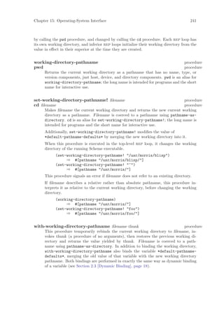 Chapter 15: Operating-System Interface                                                   241



by calling the pwd procedure, and changed by calling the cd procedure. Each rep loop has
its own working directory, and inferior rep loops initialize their working directory from the
value in eﬀect in their superior at the time they are created.


working-directory-pathname                                                        procedure
pwd                                                                               procedure
      Returns the current working directory as a pathname that has no name, type, or
      version components, just host, device, and directory components. pwd is an alias for
      working-directory-pathname; the long name is intended for programs and the short
      name for interactive use.


set-working-directory-pathname! ﬁlename                                        procedure
cd ﬁlename                                                                     procedure
      Makes ﬁlename the current working directory and returns the new current working
      directory as a pathname. Filename is coerced to a pathname using pathname-as-
      directory. cd is an alias for set-working-directory-pathname!; the long name is
      intended for programs and the short name for interactive use.
      Additionally, set-working-directory-pathname! modiﬁes the value of
      *default-pathname-defaults* by merging the new working directory into it.
      When this procedure is executed in the top-level rep loop, it changes the working
      directory of the running Scheme executable.
            (set-working-directory-pathname! "/usr/morris/blisp")
                 ⇒ #[pathname "/usr/morris/blisp/"]
            (set-working-directory-pathname! "~")
                 ⇒ #[pathname "/usr/morris/"]
      This procedure signals an error if ﬁlename does not refer to an existing directory.
      If ﬁlename describes a relative rather than absolute pathname, this procedure in-
      terprets it as relative to the current working directory, before changing the working
      directory.
            (working-directory-pathname)
                 ⇒ #[pathname "/usr/morris/"]
            (set-working-directory-pathname! "foo")
                 ⇒ #[pathname "/usr/morris/foo/"]


with-working-directory-pathname ﬁlename thunk                                   procedure
      This procedure temporarily rebinds the current working directory to ﬁlename, in-
      vokes thunk (a procedure of no arguments), then restores the previous working di-
      rectory and returns the value yielded by thunk. Filename is coerced to a path-
      name using pathname-as-directory. In addition to binding the working directory,
      with-working-directory-pathname also binds the variable *default-pathname-
      defaults*, merging the old value of that variable with the new working directory
      pathname. Both bindings are performed in exactly the same way as dynamic binding
      of a variable (see Section 2.3 [Dynamic Binding], page 18).
 