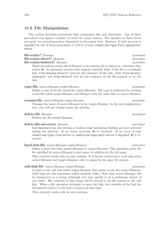 242                                                          MIT/GNU Scheme Reference



15.3 File Manipulation
   This section describes procedures that manipulate ﬁles and directories. Any of these
procedures can signal a number of errors for many reasons. The speciﬁcs of these errors
are much too operating-system dependent to document here. However, if such an error is
signalled by one of these procedures, it will be of type condition-type:file-operation-
error.

ﬁle-exists? ﬁlename                                                                  procedure
ﬁle-exists-direct? ﬁlename                                                           procedure
ﬁle-exists-indirect? ﬁlename                                                         procedure
      These procedures return #t if ﬁlename is an existing ﬁle or directory; otherwise they
      return #f. In operating systems that support symbolic links, if the ﬁle is a symbolic
      link, file-exists-direct? tests for the existence of the link, while file-exists-
      indirect? and file-exists? test for the existence of the ﬁle pointed to by the
      link.

copy-ﬁle source-ﬁlename target-ﬁlename                                              procedure
      Makes a copy of the ﬁle named by source-ﬁlename. The copy is performed by creating
      a new ﬁle called target-ﬁlename, and ﬁlling it with the same data as source-ﬁlename.

rename-ﬁle source-ﬁlename target-ﬁlename                                        procedure
      Changes the name of source-ﬁlename to be target-ﬁlename. In the unix implementa-
      tion, this will not rename across ﬁle systems.

delete-ﬁle ﬁlename                                                                  procedure
      Deletes the ﬁle named ﬁlename.

delete-ﬁle-no-errors ﬁlename                                                      procedure
      Like delete-file, but returns a boolean value indicating whether an error occurred
      during the deletion. If no errors occurred, #t is returned. If an error of type
      condition-type:file-error or condition-type:port-error is signalled, #f is re-
      turned.

hard-link-ﬁle source-ﬁlename target-ﬁlename                                          procedure
      Makes a hard link from source-ﬁlename to target-ﬁlename. This operation gives the
      ﬁle speciﬁed by source-ﬁlename a new name, in addition to the old name.
      This currently works only on unix systems. It is further restricted to work only when
      source-ﬁlename and target-ﬁlename refer to names in the same ﬁle system.

soft-link-ﬁle source-ﬁlename target-ﬁlename                                         procedure
      Creates a new soft link called target-ﬁlename that points at the ﬁle source-ﬁlename.
      (Soft links are also sometimes called symbolic links.) Note that source-ﬁlename will
      be interpreted as a string (although you may specify it as a pathname object, if
      you wish). The contents of this string will be stored in the ﬁle system as the soft
      link. When a ﬁle operation attempts to open the link, the contents of the link are
      interpreted relative to the link’s location at that time.
      This currently works only on unix systems.
 