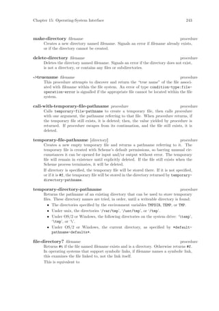 Chapter 15: Operating-System Interface                                                   243



make-directory ﬁlename                                                         procedure
     Creates a new directory named ﬁlename. Signals an error if ﬁlename already exists,
     or if the directory cannot be created.

delete-directory ﬁlename                                                           procedure
     Deletes the directory named ﬁlename. Signals an error if the directory does not exist,
     is not a directory, or contains any ﬁles or subdirectories.

->truename ﬁlename                                                                procedure
     This procedure attempts to discover and return the “true name” of the ﬁle associ-
     ated with ﬁlename within the ﬁle system. An error of type condition-type:file-
     operation-error is signalled if the appropriate ﬁle cannot be located within the ﬁle
     system.

call-with-temporary-ﬁle-pathname procedure                                          procedure
     Calls temporary-file-pathname to create a temporary ﬁle, then calls procedure
     with one argument, the pathname referring to that ﬁle. When procedure returns, if
     the temporary ﬁle still exists, it is deleted; then, the value yielded by procedure is
     returned. If procedure escapes from its continuation, and the ﬁle still exists, it is
     deleted.

temporary-ﬁle-pathname [directory]                                                     procedure
     Creates a new empty temporary ﬁle and returns a pathname referring to it. The
     temporary ﬁle is created with Scheme’s default permissions, so barring unusual cir-
     cumstances it can be opened for input and/or output without error. The temporary
     ﬁle will remain in existence until explicitly deleted. If the ﬁle still exists when the
     Scheme process terminates, it will be deleted.
     If directory is speciﬁed, the temporary ﬁle will be stored there. If it is not speciﬁed,
     or if it is #f, the temporary ﬁle will be stored in the directory returned by temporary-
     directory-pathname.

temporary-directory-pathname                                                          procedure
     Returns the pathname of an existing directory that can be used to store temporary
     ﬁles. These directory names are tried, in order, until a writeable directory is found:
       • The directories speciﬁed by the environment variables TMPDIR, TEMP, or TMP.
       • Under unix, the directories ‘/var/tmp’, ‘/usr/tmp’, or ‘/tmp’.
       • Under OS/2 or Windows, the following directories on the system drive: ‘temp’,
          ‘tmp’, or ‘’.
       • Under OS/2 or Windows, the current directory, as speciﬁed by *default-
          pathname-defaults*.

ﬁle-directory? ﬁlename                                                            procedure
     Returns #t if the ﬁle named ﬁlename exists and is a directory. Otherwise returns #f.
     In operating systems that support symbolic links, if ﬁlename names a symbolic link,
     this examines the ﬁle linked to, not the link itself.
     This is equivalent to
 