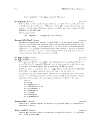 244                                                           MIT/GNU Scheme Reference



            (eq? ’directory (file-type-indirect ﬁlename))

ﬁle-regular? ﬁlename                                                                 procedure
      Returns #t if the ﬁle named ﬁlename exists and is a regular ﬁle (i.e. not a directory,
      symbolic link, device ﬁle, etc.). Otherwise returns #f. In operating systems that
      support symbolic links, if ﬁlename names a symbolic link, this examines the ﬁle
      linked to, not the link itself.
      This is equivalent to
            (eq? ’regular (file-type-indirect ﬁlename))

ﬁle-symbolic-link? ﬁlename                                                             procedure
      In operating systems that support symbolic links, if the ﬁle named ﬁlename exists
      and is a symbolic link, this procedure returns the contents of the symbolic link as a
      newly allocated string. The returned value is the name of the ﬁle that the symbolic
      link points to and must be interpreted relative to the directory of ﬁlename. If ﬁlename
      either does not exist or is not a symbolic link, or if the operating system does not
      support symbolic links, this procedure returns #f.

ﬁle-type-direct ﬁlename                                                               procedure
ﬁle-type-indirect ﬁlename                                                             procedure
      If the ﬁle named ﬁlename exists, file-type-direct returns a symbol specifying what
      type of ﬁle it is. For example, if ﬁlename refers to a directory, the symbol directory
      is returned. If ﬁlename doesn’t refer to an existing ﬁle, #f is returned.
      If ﬁlename refers to a symbolic link, file-type-direct returns the type of the link
      itself, while file-type-indirect returns the type of the ﬁle linked to.
      At this time, the symbols that can be returned are the following. The names are in-
      tended to be self-explanatory. Most of these names can only be returned on particular
      operating systems, and so the operating-system name is preﬁxed to the name.
            regular
            directory
            unix-symbolic-link
            unix-character-device
            unix-block-device
            unix-named-pipe
            unix-socket
            os2-named-pipe
            win32-named-pipe

ﬁle-readable? ﬁlename                                                              procedure
      Returns #t if ﬁlename names a ﬁle that can be opened for input; i.e. a readable ﬁle.
      Otherwise returns #f.

ﬁle-writeable? ﬁlename                                                          procedure
      Returns #t if ﬁlename names a ﬁle that can be opened for output; i.e. a writeable
      ﬁle. Otherwise returns #f.
 