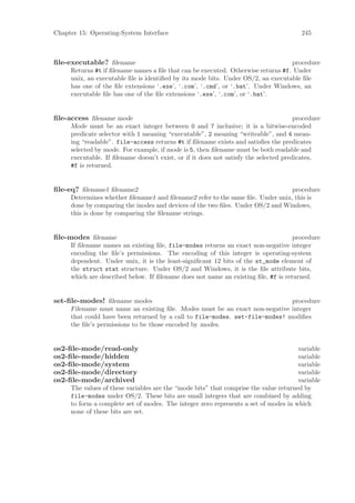 Chapter 15: Operating-System Interface                                                  245



ﬁle-executable? ﬁlename                                                           procedure
     Returns #t if ﬁlename names a ﬁle that can be executed. Otherwise returns #f. Under
     unix, an executable ﬁle is identiﬁed by its mode bits. Under OS/2, an executable ﬁle
     has one of the ﬁle extensions ‘.exe’, ‘.com’, ‘.cmd’, or ‘.bat’. Under Windows, an
     executable ﬁle has one of the ﬁle extensions ‘.exe’, ‘.com’, or ‘.bat’.


ﬁle-access ﬁlename mode                                                               procedure
     Mode must be an exact integer between 0 and 7 inclusive; it is a bitwise-encoded
     predicate selector with 1 meaning “executable”, 2 meaning “writeable”, and 4 mean-
     ing “readable”. file-access returns #t if ﬁlename exists and satisﬁes the predicates
     selected by mode. For example, if mode is 5, then ﬁlename must be both readable and
     executable. If ﬁlename doesn’t exist, or if it does not satisfy the selected predicates,
     #f is returned.


ﬁle-eq? ﬁlename1 ﬁlename2                                                       procedure
     Determines whether ﬁlename1 and ﬁlename2 refer to the same ﬁle. Under unix, this is
     done by comparing the inodes and devices of the two ﬁles. Under OS/2 and Windows,
     this is done by comparing the ﬁlename strings.


ﬁle-modes ﬁlename                                                                  procedure
     If ﬁlename names an existing ﬁle, file-modes returns an exact non-negative integer
     encoding the ﬁle’s permissions. The encoding of this integer is operating-system
     dependent. Under unix, it is the least-signiﬁcant 12 bits of the st_mode element of
     the struct stat structure. Under OS/2 and Windows, it is the ﬁle attribute bits,
     which are described below. If ﬁlename does not name an existing ﬁle, #f is returned.


set-ﬁle-modes! ﬁlename modes                                                 procedure
     Filename must name an existing ﬁle. Modes must be an exact non-negative integer
     that could have been returned by a call to file-modes. set-file-modes! modiﬁes
     the ﬁle’s permissions to be those encoded by modes.


os2-ﬁle-mode/read-only                                                                variable
os2-ﬁle-mode/hidden                                                                   variable
os2-ﬁle-mode/system                                                                   variable
os2-ﬁle-mode/directory                                                                variable
os2-ﬁle-mode/archived                                                                 variable
     The values of these variables are the “mode bits” that comprise the value returned by
     file-modes under OS/2. These bits are small integers that are combined by adding
     to form a complete set of modes. The integer zero represents a set of modes in which
     none of these bits are set.
 