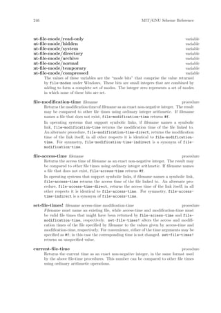 246                                                         MIT/GNU Scheme Reference



nt-ﬁle-mode/read-only                                                               variable
nt-ﬁle-mode/hidden                                                                  variable
nt-ﬁle-mode/system                                                                  variable
nt-ﬁle-mode/directory                                                               variable
nt-ﬁle-mode/archive                                                                 variable
nt-ﬁle-mode/normal                                                                  variable
nt-ﬁle-mode/temporary                                                               variable
nt-ﬁle-mode/compressed                                                              variable
      The values of these variables are the “mode bits” that comprise the value returned
      by file-modes under Windows. These bits are small integers that are combined by
      adding to form a complete set of modes. The integer zero represents a set of modes
      in which none of these bits are set.

ﬁle-modiﬁcation-time ﬁlename                                                        procedure
      Returns the modiﬁcation time of ﬁlename as an exact non-negative integer. The result
      may be compared to other ﬁle times using ordinary integer arithmetic. If ﬁlename
      names a ﬁle that does not exist, file-modification-time returns #f.
      In operating systems that support symbolic links, if ﬁlename names a symbolic
      link, file-modification-time returns the modiﬁcation time of the ﬁle linked to.
      An alternate procedure, file-modification-time-direct, returns the modiﬁcation
      time of the link itself; in all other respects it is identical to file-modification-
      time. For symmetry, file-modification-time-indirect is a synonym of file-
      modification-time.

ﬁle-access-time ﬁlename                                                            procedure
      Returns the access time of ﬁlename as an exact non-negative integer. The result may
      be compared to other ﬁle times using ordinary integer arithmetic. If ﬁlename names
      a ﬁle that does not exist, file-access-time returns #f.
      In operating systems that support symbolic links, if ﬁlename names a symbolic link,
      file-access-time returns the access time of the ﬁle linked to. An alternate pro-
      cedure, file-access-time-direct, returns the access time of the link itself; in all
      other respects it is identical to file-access-time. For symmetry, file-access-
      time-indirect is a synonym of file-access-time.

set-ﬁle-times! ﬁlename access-time modiﬁcation-time                                 procedure
      Filename must name an existing ﬁle, while access-time and modiﬁcation-time must
      be valid ﬁle times that might have been returned by file-access-time and file-
      modification-time, respectively. set-file-times! alters the access and modiﬁ-
      cation times of the ﬁle speciﬁed by ﬁlename to the values given by access-time and
      modiﬁcation-time, respectively. For convenience, either of the time arguments may be
      speciﬁed as #f; in this case the corresponding time is not changed. set-file-times!
      returns an unspeciﬁed value.

current-ﬁle-time                                                                  procedure
      Returns the current time as an exact non-negative integer, in the same format used
      by the above ﬁle-time procedures. This number can be compared to other ﬁle times
      using ordinary arithmetic operations.
 