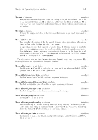 Chapter 15: Operating-System Interface                                                  247



ﬁle-touch ﬁlename                                                                     procedure
     Touches the ﬁle named ﬁlename. If the ﬁle already exists, its modiﬁcation time is set
     to the current ﬁle time and #f is returned. Otherwise, the ﬁle is created and #t is
     returned. This is an atomic test-and-set operation, so it is useful as a synchronization
     mechanism.

ﬁle-length ﬁlename                                                           procedure
     Returns the length, in bytes, of the ﬁle named ﬁlename as an exact non-negative
     integer.

ﬁle-attributes ﬁlename                                                            procedure
     This procedure determines if the ﬁle named ﬁlename exists, and returns information
     about it if so; if the ﬁle does not exist, it returns #f.
     In operating systems that support symbolic links, if ﬁlename names a symbolic
     link, file-attributes returns the attributes of the link itself. An alternate proce-
     dure, file-attributes-indirect, returns the attributes of the ﬁle linked to; in all
     other respects it is identical to file-attributes. For symmetry, file-attributes-
     direct is a synonym of file-attributes.

    The information returned by file-attributes is decoded by accessor procedures. The
following accessors are deﬁned in all operating systems:

ﬁle-attributes/type attributes                                                       procedure
     The ﬁle type: #t if the ﬁle is a directory, a character string (the name linked to) if a
     symbolic link, or #f for all other types of ﬁle.

ﬁle-attributes/access-time attributes                                               procedure
     The last access time of the ﬁle, an exact non-negative integer.

ﬁle-attributes/modiﬁcation-time attributes                                          procedure
     The last modiﬁcation time of the ﬁle, an exact non-negative integer.

ﬁle-attributes/change-time attributes                                               procedure
     The last change time of the ﬁle, an exact non-negative integer.

ﬁle-attributes/length attributes                                                    procedure
     The length of the ﬁle in bytes.

ﬁle-attributes/mode-string attributes                                          procedure
     The mode string of the ﬁle, a newly allocated string showing the ﬁle’s mode bits.
     Under unix, this string is in unix format. Under OS/2 and Windows, this string
     shows the standard “DOS” attributes in their usual format.

ﬁle-attributes/n-links attributes                                                procedure
     The number of links to the ﬁle, an exact positive integer. Under Windows and OS/2,
     this is always 1.
 
