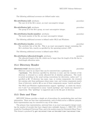 248                                                          MIT/GNU Scheme Reference



   The following additional accessors are deﬁned under unix:

ﬁle-attributes/uid attributes                                                       procedure
      The user id of the ﬁle’s owner, an exact non-negative integer.

ﬁle-attributes/gid attributes                                                       procedure
      The group id of the ﬁle’s group, an exact non-negative integer.

ﬁle-attributes/inode-number attributes                                              procedure
      The inode number of the ﬁle, an exact non-negative integer.

   The following additional accessor is deﬁned under OS/2 and Windows:

ﬁle-attributes/modes attributes                                                    procedure
      The attribute bits of the ﬁle. This is an exact non-negative integer containing the
      ﬁle’s attribute bits, exactly as speciﬁed by the operating system’s API.

   The following additional accessor is deﬁned under OS/2:

ﬁle-attributes/allocated-length attributes                                           procedure
      The allocated length of the ﬁle, which can be larger than the length of the ﬁle due to
      ﬁxed-length allocation units.

15.4 Directory Reader
directory-read directory [sort?]                                                     procedure
      Directory must be an object that can be converted into a pathname by
      ->pathname. The directory speciﬁed by directory is read, and the contents of the
      directory is returned as a newly allocated list of absolute pathnames. The result
      is sorted according to the usual sorting conventions for directories, unless sort? is
      speciﬁed as #f. If directory has name, type, or version components, the returned
      list contains only those pathnames whose name, type, and version components match
      those of directory; wild or #f as one of these components means “match anything”.
      The OS/2 and Windows implementations support “globbing”, in which the charac-
      ters * and ? are interpreted to mean “match anything” and “match any character”,
      respectively. This “globbing” is supported only in the ﬁle part of directory.

15.5 Date and Time
   MIT/GNU Scheme provides a simple set of procedures for manipulating date and time
information. There are four time representations, each of which serves a diﬀerent purpose.
Each representation may be converted to any of the others.
   The primary time representation, universal time, is an exact non-negative integer count-
ing the number of seconds that have elapsed since midnight January 1, 1900 UTC. (UTC
stands for Coordinated Universal Time, and is the modern name for Greenwich Mean Time.)
This format is produced by get-universal-time and decoded-time->universal-time.
 